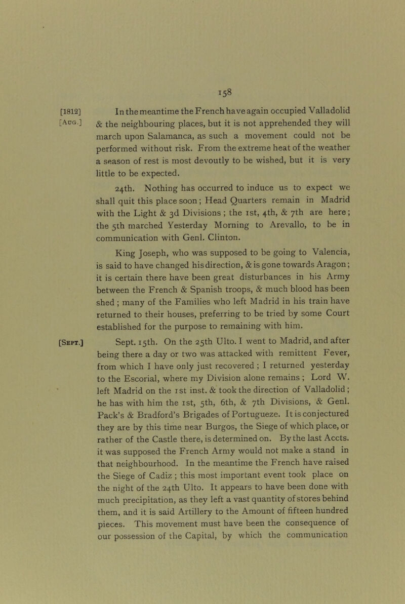 [1812] In the meantime the French have again occupied Valladolid [Aug.] ^ the neighbouring places, but it is not apprehended they will march upon Salamanca, as such a movement could not be performed without risk. From the extreme heat of the weather a season of rest is most devoutly to be wished, but it is very little to be expected. 24th. Nothing has occurred to induce us to expect we shall quit this place soon; Head Quarters remain in Madrid with the Light & 3d Divisions ; the ist, 4th, & 7th are here; the 5th marched Yesterday Morning to Arevallo, to be in communication with Genl. Clinton. King Joseph, who was supposed to be going to Valencia, is said to have changed his direction, & is gone towards Aragon; it is certain there have been great disturbances in his Army between the French & Spanish troops, & much blood has been shed ; many of the Families who left Madrid in his train have returned to their houses, preferring to be tried by some Court established for the purpose to remaining with him. [Sept.] Sept. 15th. On the 25th Ulto. I went to Madrid, and after being there a day or two was attacked with remittent Fever, from which I have only just recovered ; I returned yesterday to the Escorial, where my Division alone remains; Lord W. left Madrid on the ist inst. & took the direction of Valladolid; he has with him the ist, 5th, 6th, & 7th Divisions, & Genl. Pack’s & Bradford’s Brigades of Portugueze. It is conjectured they are by this time near Burgos, the Siege of which place, or rather of the Castle there, is determined on. By the last Accts. it was supposed the French Army would not make a stand in that neighbourhood. In the meantime the French have raised the Siege of Cadiz ; this most important event took place on the night of the 24th Ulto. It appears to have been done with much precipitation, as they left a vast quantity of stores behind them, and it is said Artillery to the Amount of fifteen hundred pieces. This movement must have been the consequence of our possession of the Capital, by which the communication