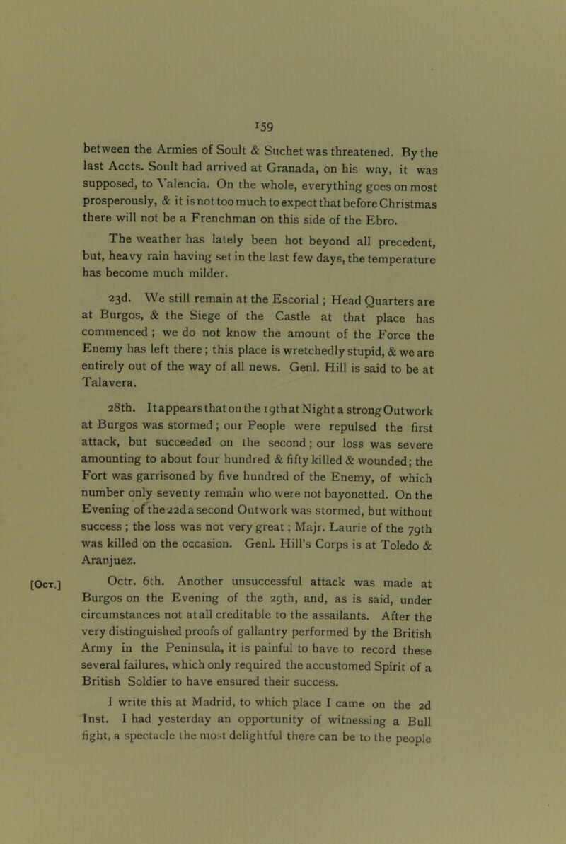 [Oct.] between the Armies of Soult & Suchet was threatened. By the last Accts. Soult had arrived at Granada, on his way, it was supposed, to \ alencia. On the whole, everything goes on most prosperously, & it is not too much to expect that before Christmas there will not be a Frenchman on this side of the Ebro. The weather has lately been hot beyond all precedent, but, heavy rain having set in the last few days, the temperature has become much milder. 23d. We still remain at the Escorial; Head Quarters are at Burgos, & the Siege of the Castle at that place has commenced ; we do not know the amount of the Force the Enemy has left there; this place is wretchedly stupid, & we are entirely out of the way of all news. Genl. Hill is said to be at Talavera. 28th. It appears that on the 19th at Night a strong Outwork at Burgos was stormed ; our People were repulsed the first attack, but succeeded on the second; our loss was severe amounting to about four hundred & fifty killed & wounded; the Fort was garrisoned by five hundred of the Enemy, of which number only seventy remain who were not bayonetted. On the Evening of the 22d a second Outwork was stormed, but without success ; the loss was not very great; Majr. Laurie of the 79th was killed on the occasion. Genl. Hill’s Corps is at Toledo & Aranjuez. Octr. 6th. Another unsuccessful attack was made at Burgos on the Evening of the 29th, and, as is said, under circumstances not at all creditable to the assailants. After the very distinguished proofs of gallantry performed by the British Army in the Peninsula, it is painful to have to record these several failures, which only required the accustomed Spirit of a British Soldier to have ensured their success. I write this at Madrid, to which place I came on the 2d Inst. I had yesterday an opportunity of witnessing a Bull fight, a spectacle the most delightful there can be to the people