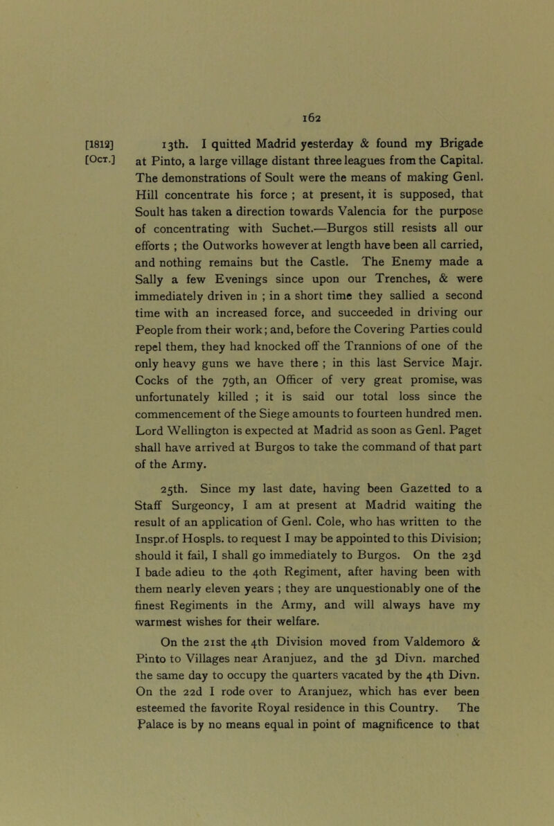 [1812] 13th. I quitted Madrid yesterday & found my Brigade [Oct.] at Pinto, a large village distant three leagues from the Capital. The demonstrations of Soult were the means of making Genl. Hill concentrate his force ; at present, it is supposed, that Soult has taken a direction towards Valencia for the purpose of concentrating with Suchet.—Burgos still resists all our efforts ; the Outworks however at length have been all carried, and nothing remains but the Castle. The Enemy made a Sally a few Evenings since upon our Trenches, & were immediately driven in ; in a short time they sallied a second time with an increased force, and succeeded in driving our People from their work; and, before the Covering Parties could repel them, they had knocked off the Trannions of one of the only heavy guns we have there ; in this last Service Majr. Cocks of the 79th, an Officer of very great promise, was unfortunately killed ; it is said our total loss since the commencement of the Siege amounts to fourteen hundred men. Lord Wellington is expected at Madrid as soon as Genl. Paget shall have arrived at Burgos to take the command of that part of the Army. 25th. Since my last date, having been Gazetted to a Staff Surgeoncy, I am at present at Madrid waiting the result of an application of Genl. Cole, who has written to the Inspr.of Hospls. to request I may be appointed to this Division; should it fail, I shall go immediately to Burgos. On the 23d I bade adieu to the 40th Regiment, after having been with them nearly eleven years ; they are unquestionably one of the finest Regiments in the Army, and will always have my warmest wishes for their welfare. On the 2ist the 4th Division moved from Valdemoro & Pinto to Villages near Aranjuez, and the 3d Divn. marched the same day to occupy the quarters vacated by the 4th Divn. On the 22d I rode over to Aranjuez, which has ever been esteemed the favorite Royal residence in this Country. The Palace is by no means equal in point of magnificence to that