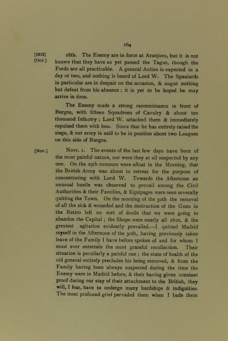 [1813] 28th, The Enemy are in force at Aranjuez, but it is not [Oct.] known that they have as yet passed the Tagus, though the Fords are all practicable. A general Action is expected in a day or two, and nothing is heard of Lord W. The Spaniards in particular are in despair on the occasion, & augur nothing but defeat from his absence ; it is yet to be hoped he may arrive in time. The Enemy made a strong reconnoisance in front of Burgos, with fifteen Squadrons of Cavalry & about ten thousand Infantry ; Lord W. attacked them & immediately repulsed them with loss. Since that he has entirely raised the siege, & our army is said to be in position about two Leagues on this side of Burgos. [Nov.] Novr. I, The events of the last few days have been of the most painful nature, nor were they at all suspected by any one. On the 2gth rumours were afloat in the Morning, that the British Army was about to retreat for the purpose of concentrating with Lord W. Towards the Afternoon an unusual bustle was observed to prevail among the Civil Authorities & their Families, & Equipages were seen severally quitting the Town. On the morning of the 30th the removal of all the sick & wounded and the destruction of the Guns in the Retiro left no sort of doubt that we were going to abandon the Capital ; the Shops were nearly all shut, & the greatest agitation evidently prevailed.—I quitted Madrid myself in the Afternoon of the 30th, having previously taken leave of the Family I have before spoken of and for whom I must ever entertain the most grateful recollection. Their situation is peculiarly a painful one ; the state of health of the old general entirely precludes his being removed, & from the Family having been always suspected during the time the Enemy were in Madrid before, c& their having given constant proof during our stay of their attachment to the British, they will, I fear, have to undergo many hardships & indignities. The most profound grief pervaded them when I bade them