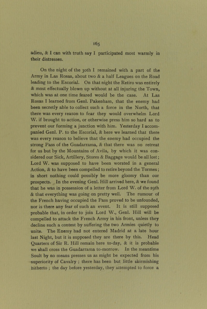 their distresses. On the night of the 30th I remained with a part of the Army in Las Rosas, about two & a half Leagues on the Road leading to the Escorial. On that night the Retiro was entirely & most effectually blown up without at all injuring the Town, which was at one time feared would be the case. At Las Rosas I learned from Genl. Pakenham, that the enemy had been secretly able to collect such a force in the North, that there was every reason to fear they would overwhelm Lord W. if brought to action, or otherwise press him so hard as to prevent our forming a junction with him. Yesterday I accom- panied Genl. P. to the Escorial, & here we learned that there was every reason to believe that the enemy had occupied the strong Pass of the Guadarrama, & that there was no retreat for us but by the Mountains of Avila, by which it was con- sidered our Sick, Artillery, Stores & Baggage would be all lost; Lord W. was supposed to have been worsted in a general Action, & to have been compelled to retire beyond the Tormes; in short nothing could possibly be more gloomy than our prospects. In the evening Genl. Hill arrived here, & we found that he was in possession of a letter from Lord W. of the 29th & that everything was going on pretty well. The rumour of the French having occupied the Pass proved to be unfounded, nor is there any fear of such an event. It is still supposed probable that, in order to join Lord W., Genl. Hill will be compelled to attack the French Army in his front, unless they decline such a contest by suffering the two Armies quietly to unite. The Enemy had not entered Madrid at a late hour last Night, but it is supposed they are there by this. Head Quarters of Sir R. Hill remain here to-day, & it is probable we shall cross the Guadarrama to-morrow. In the meantime Soult by no means presses us as might be expected from his superiority of Cavalry ; there has been but little skirmishing hitherto ; the day before yesterday, they attempted to force a
