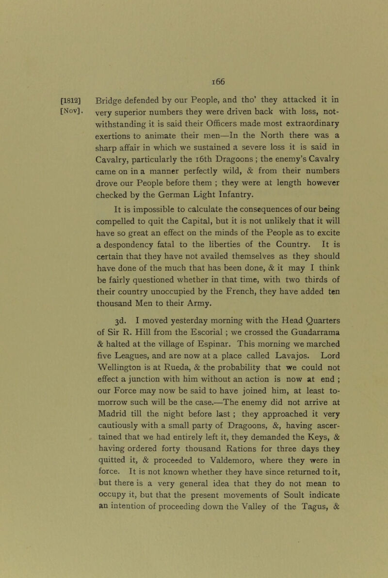 [1812] Bridge defended by our People, and tho’ they attacked it in [Nov], very superior numbers they were driven back with loss, not- withstanding it is said their Officers made most extraordinary exertions to animate their men—In the North there was a sharp affair in which we sustained a severe loss it is said in Cavalry, particularly the i6th Dragoons ; the enemy’s Cavalry came on in a manner perfectly wild, & from their numbers drove our People before them ; they were at length however checked by the German Light Infantry. It is impossible to calculate the consequences of our being compelled to quit the Capital, but it is not unlikely that it will have so great an effect on the minds of the People as to excite a despondency fatal to the liberties of the Country. It is certain that they have not availed themselves as they should have done of the much that has been done, & it may I think be fairly questioned whether in that time, with two thirds of their country unoccupied by the French, they have added ten thousand Men to their Army. 3d. I moved yesterday morning with the Head Quarters of Sir R. Hill from the Escorial; we crossed the Guadarrama & halted at the village of Espinar. This morning we marched five Leagues, and are now at a place called Lavajos. Lord Wellington is at Rueda, & the probability that we could not effect a junction with him without an action is now at end ; our Force may now be said to have joined him, at least to- morrow such will be the case.—The enemy did not arrive at Madrid till the night before last ; they approached it very cautiously with a small party of Dragoons, &, having ascer- tained that we had entirely left it, they demanded the Keys, & having ordered forty thousand Rations for three days they quitted it, & proceeded to Valdemoro, where they were in force. It is not known whether they have since returned to it, but there is a very general idea that they do not mean to occupy it, but that the present movements of Soult indicate an intention of proceeding down the Valley of the Tagus, &