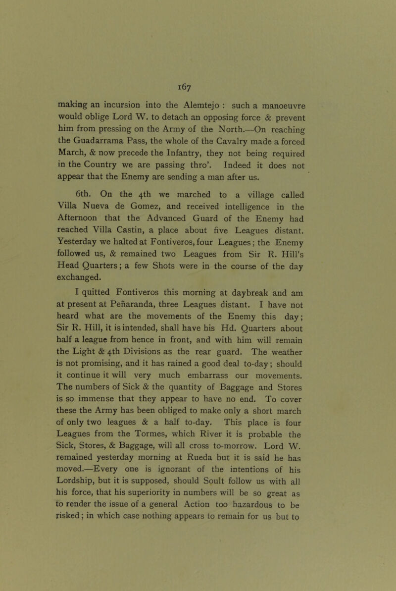 making an incursion into the Alemtejo : such a manoeuvre would oblige Lord W. to detach an opposing force & prevent him from pressing on the Army of the North.—On reaching the Guadarrama Pass, the whole of the Cavalry made a forced March, & now precede the Infantry, they not being required in the Country we are passing thro’. Indeed it does not appear that the Enemy are sending a man after us. 6th. On the 4th we marched to a village called Villa Nueva de Gomez, and received intelligence in the Afternoon that the Advanced Guard of the Enemy had reached Villa Castin, a place about five Leagues distant. Yesterday we halted at Fontiveros, four Leagues; the Enemy followed us, & remained two Leagues from Sir R. Hill’s Head Quarters; a few Shots were in the course of the day exchanged. I quitted Fontiveros this morning at daybreak and am at present at Penaranda, three Leagues distant. I have not heard what are the movements of the Enemy this day; Sir R. Hill, it is intended, shall have his Hd. Quarters about half a league from hence in front, and with him will remain the Light & 4th Divisions as the rear guard. The weather is not promising, and it has rained a good deal to-day; should it continue it will very much embarrass our movements. The numbers of Sick & the quantity of Baggage and Stores is so immense that they appear to have no end. To cover these the Army has been obliged to make only a short march of only two leagues & a half to-day. This place is four Leagues from the Tormes, which River it is probable the Sick, Stores, & Baggage, will all cross to-morrow. Lord W. remained yesterday morning at Rueda but it is said he has moved.—Every one is ignorant of the intentions of his Lordship, but it is supposed, should Soult follow us with all his force, that his superiority in numbers will be so great as to render the issue of a general Action too hazardous to be risked; in which case nothing appears to remain for us but to