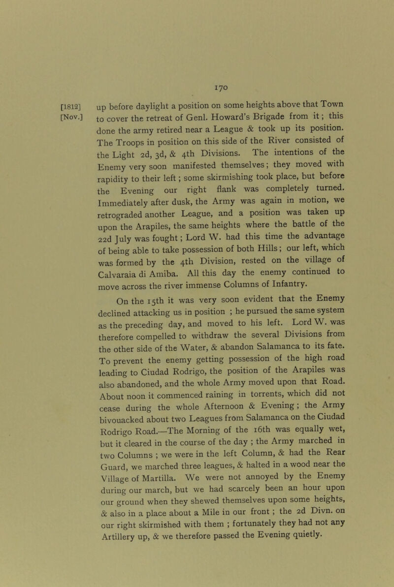 lyo [1812] up before daylight a position on some heights above that Town [Nov.] cover the retreat of Genl. Howard s Brigade from it, this done the army retired near a League & took up its position. The Troops in position on this side of the River consisted of the Light 2d, 3d, & 4th Divisions. The intentions of the Enemy very soon manifested themselves; they moved with rapidity to their left; some skirmishing took place, but before the Evening our right flank was completely turned. Immediately after dusk, the Army was again in motion, we retrograded another League, and a position was taken up upon the Arapiles, the same heights where the battle of the 22d July was fought j Lord W. had this time the advantage of being able to take possession of both Hills, our left, which was formed by the 4th Division, rested on the village of Calvaraia di Amiba. All this day the enemy continued to move across the river immense Columns of Infantry. On the 15th it was very soon evident that the Enemy declined attacking us in position ; he pursued the same system as the preceding day, and moved to his left. Lord W. was therefore compelled to withdraw the several Divisions from the other side of the Water, & abandon Salamanca to its fate. To prevent the enemy getting possession of the high road leading to Ciudad Rodrigo, the position of the Arapiles was also abandoned, and the whole Army moved upon that Road. About noon it commenced raining in torrents, which did not cease during the whole Afternoon & Evening; the Army bivouacked about two Leagues from Salamanca on the Ciudad Rodrigo Road.—The Morning of the i6th was equally wet, but it cleared in the course of the day ; the Army marched in two Columns ; we were in the left Column, & had the Rear Guard, we marched three leagues, & halted in a wood near the Village of Martilla. We were not annoyed by the Enemy during our march, but we had scarcely been an hour upon our ground when they shewed themselves upon some heights, & also in a place about a Mile in our front ; the 2d Divn. on our right skirmished with them ; fortunately they had not any Artillery up, & we therefore passed the Evening quietly.