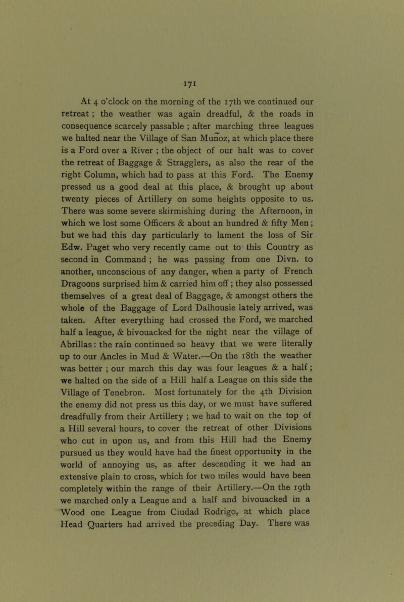 At 4 o’clock on the morning of the 17th we continued our retreat ; the weather was again dreadful, & the roads in consequence scarcely passable ; after marching three leagues we halted near the Village of San Munoz, at which place there is a Ford over a River ; the object of our halt was to cover the retreat of Baggage & Stragglers, as also the rear of the right Column, which had to pass at this Ford. The Enemy pressed us a good deal at this place, & brought up about twenty pieces of Artillery on some heights opposite to us. There was some severe skirmishing during the Afternoon, in which we lost some Officers & about an hundred & fifty Men; but we had this day particularly to lament the loss of Sir Edw. Paget who very recently came out to' this Country as second in Command ; he was passing from one Divn. to another, unconscious of any danger, when a party of French Dragoons surprised him & carried him off; they also possessed themselves of a great deal of Baggage, & amongst others the whole of the Baggage of Lord Dalhousie lately arrived, was taken. After everything had crossed the Ford, we marched half a league, & bivouacked for the night near the village of Abrillas: the rain continued so heavy that we were literally up to our Ancles in Mud & Water.—On the i8th the weather was better ; our march this day was four leagues & a half; we halted on the side of a Hill half a League on this side the Village of Tenebron. Most fortunately for the 4th Division the enemy did not press us this day, or we must have suffered dreadfully from their Artillery ; we had to wait on the top of a Hill several hours, to cover the retreat of other Divisions who cut in upon us, and from this Hill had the Enemy pursued us they would have had the finest opportunity in the world of annoying us, as after descending it we had an extensive plain to cross, which for two miles would have been completely within the range of their Artillery.—On the igth we marched only a League and a half and bivouacked in a Wood one League from Ciudad Rodrigo, a.t which place Head Quarters had arrived the preceding Day. There was