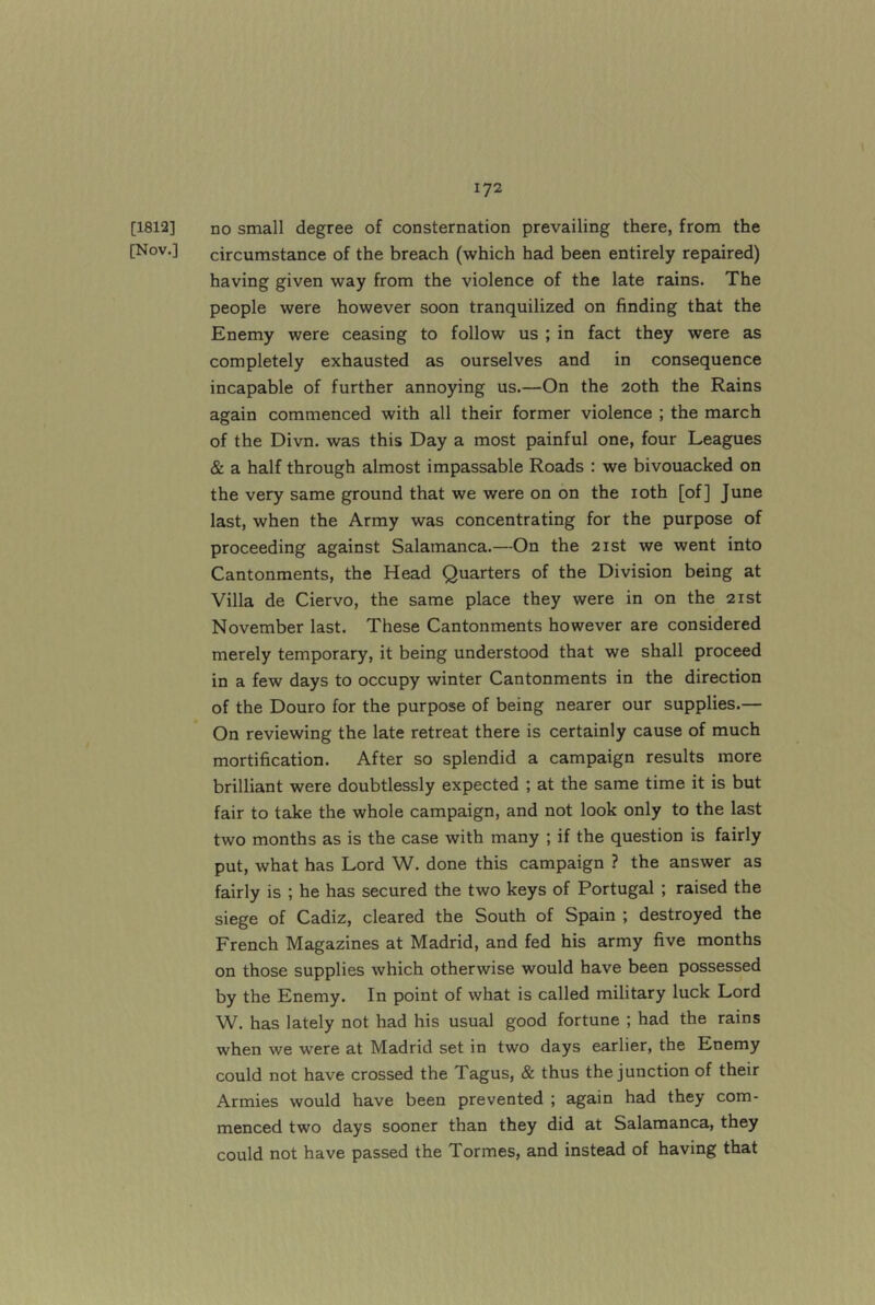 [1812] no small degree of consternation prevailing there, from the [Nov.] circumstance of the breach (which had been entirely repaired) having given way from the violence of the late rains. The people were however soon tranquilized on finding that the Enemy were ceasing to follow us ; in fact they were as completely exhausted as ourselves and in consequence incapable of further annoying us.—On the 20th the Rains again commenced with all their former violence ; the march of the Divn. was this Day a most painful one, four Leagues & a half through almost impassable Roads : we bivouacked on the very same ground that we were on on the loth [of] June last, when the Army was concentrating for the purpose of proceeding against Salamanca.—On the 21st we went into Cantonments, the Head Quarters of the Division being at Villa de Ciervo, the same place they were in on the 21st November last. These Cantonments however are considered merely temporary, it being understood that we shall proceed in a few days to occupy winter Cantonments in the direction of the Douro for the purpose of being nearer our supplies.— On reviewing the late retreat there is certainly cause of much mortification. After so splendid a campaign results more brilliant were doubtlessly expected ; at the same time it is but fair to take the whole campaign, and not look only to the last two months as is the case with many ; if the question is fairly put, what has Lord W. done this campaign ? the answer as fairly is ; he has secured the two keys of Portugal ; raised the siege of Cadiz, cleared the South of Spain ; destroyed the French Magazines at Madrid, and fed his army five months on those supplies which otherwise would have been possessed by the Enemy. In point of what is called military luck Lord W. has lately not had his usual good fortune ; had the rains when we were at Madrid set in two days earlier, the Enemy could not have crossed the Tagus, & thus the junction of their Armies would have been prevented ; again had they com- menced two days sooner than they did at Salamanca, they could not have passed the Tormes, and instead of having that