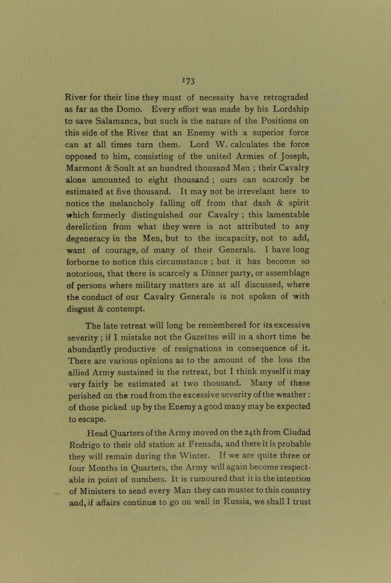 River for their line they must of necessity have retrograded as far as the Domo. Every effort was made by his Lordship to save Salamanca, but such is the nature of the Positions on this side of the River that an Enemy with a superior force can at all times turn them. Lord W. calculates the force opposed to him, consisting of the united Armies of Joseph, Marmont & Soult at an hundred thousand Men ; their Cavalry alone amounted to eight thousand ; ours can scarcely be estimated at five thousand. It may not be irrevelant here to notice the melancholy falling off from that dash & spirit which formerly distinguished our Cavalry ; this lamentable dereliction from what they were is not attributed to any degeneracy in the Men, but to the incapacity, not to add, want of courage, of many of their Generals. I have long forborne to notice this circumstance ; but it has become so notorious, that there is scarcely a Dinner party, or assemblage of persons where military matters are at all discussed, where the conduct of our Cavalry Generals is not spoken of with disgust & contempt. The late retreat will long be remembered for its excessive severity ; if I mistake not the Gazettes will in a short time be abundantly productive of resignations in consequence of it. There are various opinions as to the amount of the loss the allied Army sustained in the retreat, but I think myself it may very fairly be estimated at two thousand. Many of these perished on the road from the excessive severity of the weather: of those picked up by the Enemy a good many may be expected to escape. Head Quarters of the Army moved on the 24th from Ciudad Rodrigo to their old station at Frenada, and there it is probable they will remain during the Winter. If we are quite three or four Months in Quarters, the Army will again become respect- able in point of numbers. It is rumoured that it is the intention of Ministers to send every Man they can muster to this country and, if affairs continue to go on well in Russia, we shall I trust