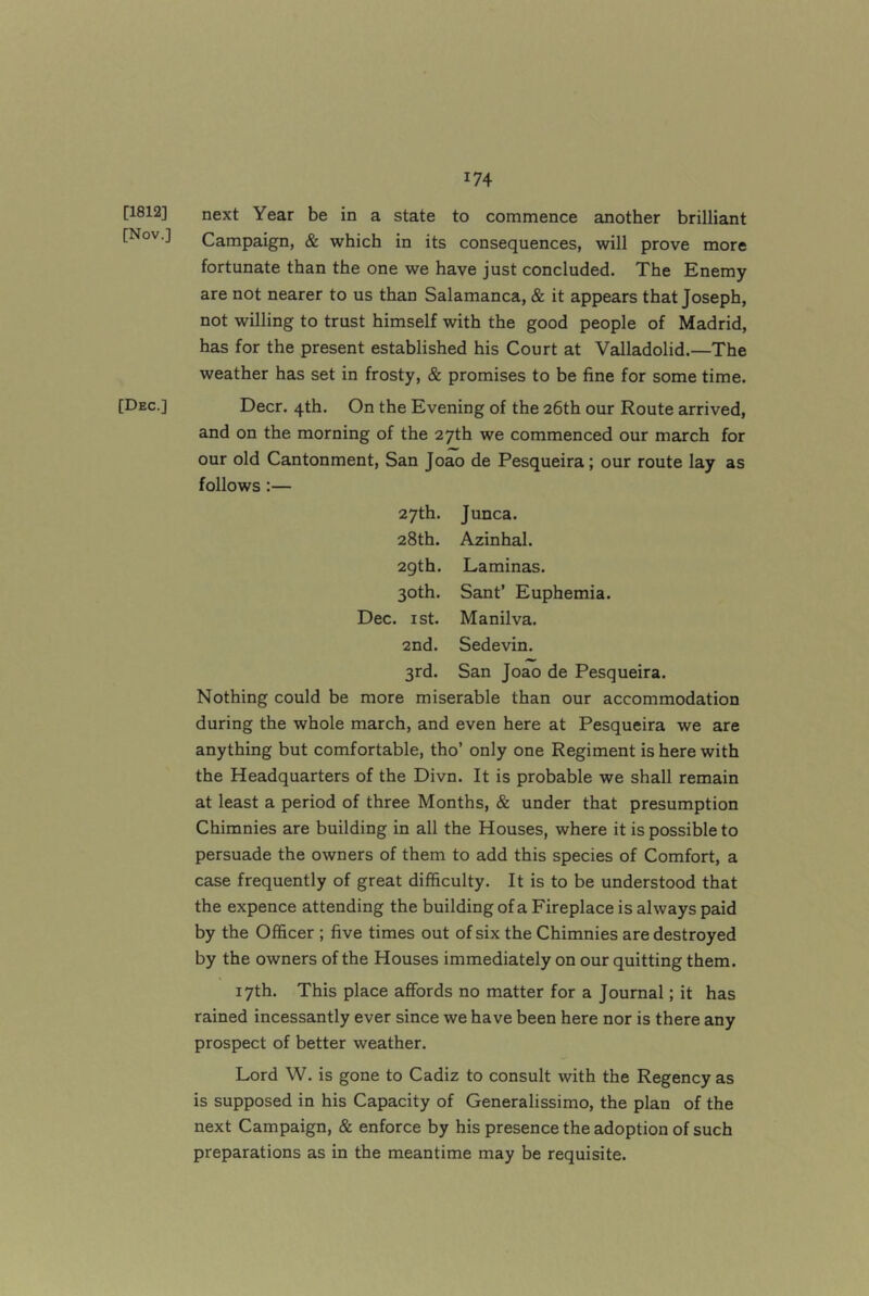 [1812] [Nov.] [Dec.] next Year be in a state to commence another brilliant Campaign, & which in its consequences, will prove more fortunate than the one we have just concluded. The Enemy are not nearer to us than Salamanca, & it appears that Joseph, not willing to trust himself with the good people of Madrid, has for the present established his Court at Valladolid.—The weather has set in frosty, & promises to be fine for some time. Deer. 4th. On the Evening of the 26th our Route arrived, and on the morning of the 27th we commenced our march for our old Cantonment, San Joao de Pesqueira; our route lay as follows;— 27th. Junca. 28th. Azinhal. 2gth. Laminas. 30th. Sant’ Euphemia. Dec. I St. Manilva. 2nd. Sedevin. 3rd. San Joao de Pesqueira. Nothing could be more miserable than our accommodation during the whole march, and even here at Pesqueira we are anything but comfortable, tho’ only one Regiment is here with the Headquarters of the Divn. It is probable we shall remain at least a period of three Months, & under that presumption Chimnies are building in all the Houses, where it is possible to persuade the owners of them to add this species of Comfort, a case frequently of great difficulty. It is to be understood that the expence attending the building of a Fireplace is always paid by the Officer ; five times out of six the Chimnies are destroyed by the owners of the Houses immediately on our quitting them. 17th. This place affords no matter for a Journal; it has rained incessantly ever since we have been here nor is there any prospect of better weather. Lord W. is gone to Cadiz to consult with the Regency as is supposed in his Capacity of Generalissimo, the plan of the next Campaign, & enforce by his presence the adoption of such preparations as in the meantime may be requisite.