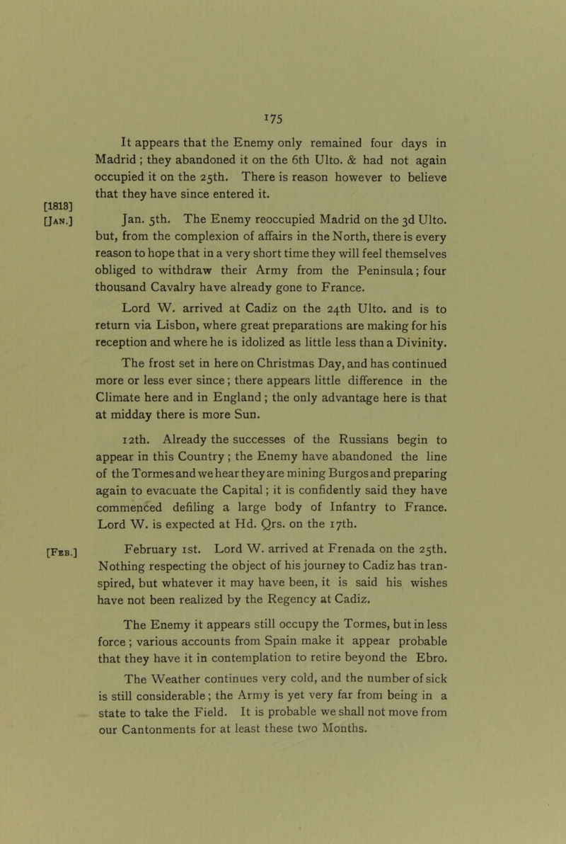 [1813] [Jan.] [Fbb.] It appears that the Enemy only remained four days in Madrid ; they abandoned it on the 6th Ulto. & had not again occupied it on the 25th. There is reason however to believe that they have since entered it. Jan. 5th. The Enemy reoccupied Madrid on the 3d Ulto. but, from the complexion of affairs in the North, there is every reason to hope that in a very short time they will feel themselves obliged to withdraw their Army from the Peninsula; four thousand Cavalry have already gone to France. Lord W. arrived at Cadiz on the 24th Ulto. and is to return via Lisbon, where great preparations are making for his reception and where he is idolized as little less than a Divinity. The frost set in here on Christmas Day, and has continued more or less ever since; there appears little difference in the Climate here and in England ; the only advantage here is that at midday there is more Sun. 12th. Already the successes of the Russians begin to appear in this Country ; the Enemy have abandoned the line of the Tormes and we hear they are mining Burgos and preparing again to evacuate the Capital; it is confidently said they have commenced defiling a large body of Infantry to France. Lord W. is expected at Hd. Qrs. on the 17th. February ist. Lord W. arrived at Frenada on the 25th. Nothing respecting the object of his journey to Cadiz has tran- spired, but whatever it may have been, it is said his wishes have not been realized by the Regency at Cadiz. The Enemy it appears still occupy the Tormes, but in less force ; various accounts from Spain make it appear probable that they have it in contemplation to retire beyond the Ebro. The Weather continues very cold, and the number of sick is still considerable; the Army is yet very far from being in a state to take the Field. It is probable we shall not move from our Cantonments for at least these two Months.