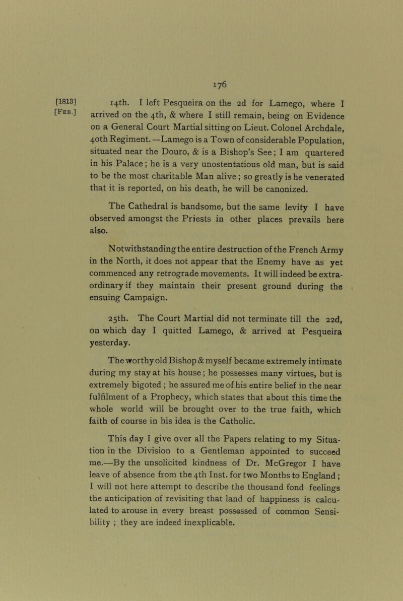 [1813] [Feb.] 14th. I left Pesqueira on the 2d for Lamego, where I arrived on the 4th, & where I still remain, being on Evidence on a General Court Martial sitting on Lieut. Colonel Archdale, 40th Regiment. —Lamego is a Town of considerable Population, situated near the Douro, & is a Bishop’s See; I am quartered in his Palace; he is a very unostentatious old man, but is said to be the most charitable Man alive; so greatly is he venerated that it is reported, on his death, he will be canonized. The Cathedral is handsome, but the same levity I have observed amongst the Priests in other places prevails here also. Notwithstanding the entire destruction of the French Army in the North, it does not appear that the Enemy have as yet commenced any retrograde movements. It will indeed be extra- ordinary if they maintain their present ground during the 1 ensuing Campaign. 25th. The Court Martial did not terminate till the 22d, on which day I quitted Lamego, & arrived at Pesqueira yesterday. The worthy old Bishop & myself became extremely intimate during my stay at his house; he possesses many virtues, but is extremely bigoted ; he assured me of his entire belief in the near fulfilment of a Prophecy, which states that about this time the whole world will be brought over to the true faith, which faith of course in his idea is the Catholic. This day I give over all the Papers relating to my Situa- tion in the Division to a Gentleman appointed to succeed me.—By the unsolicited kindness of Dr. McGregor I have leave of absence from the 4th Inst, for two Months to England; I will not here attempt to describe the thousand fond feelings the anticipation of revisiting that land of happiness is calcu- lated to arouse in every breast possessed of common Sensi- bility ; they are indeed inexplicable.