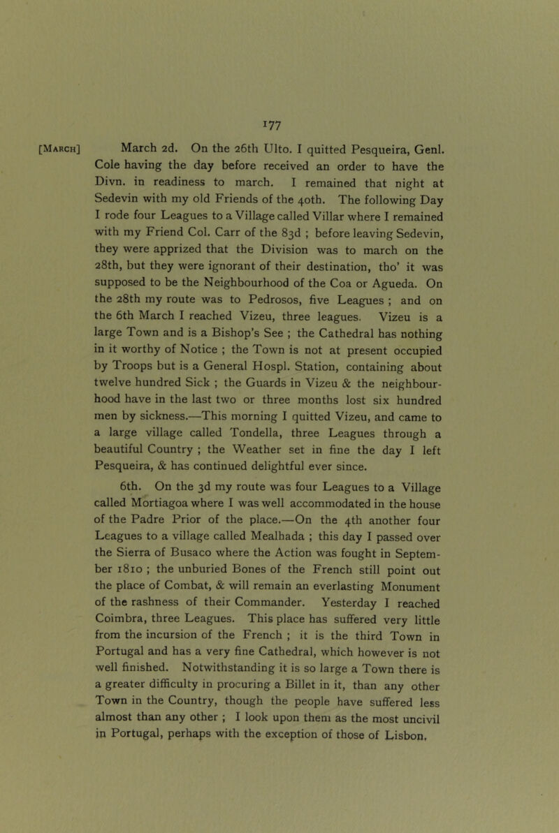 [March] March 2d. On the 26th Ulto. I quitted Pesqueira, Genl. Cole having the day before received an order to have the Divn. in readiness to march. I remained that night at Sedevin with my old Friends of the 40th. The following Day I rode four Leagues to a Village called Villar where I remained with my Friend Col. Carr of the 83d ; before leaving Sedevin, they were apprized that the Division was to march on the 28th, but they were ignorant of their destination, tho’ it was supposed to be the Neighbourhood of the Coa or Agueda. On the 28th my route was to Pedrosos, five Leagues ; and on the 6th March I reached Vizeu, three leagues. Vizeu is a large Town and is a Bishop’s See ; the Cathedral has nothing in it worthy of Notice ; the Town is not at present occupied by Troops but is a General Hospl. Station, containing about twelve hundred Sick ; the Guards in Vizeu & the neighbour- hood have in the last two or three months lost six hundred men by sickness.—This morning I quitted Vizeu, and came to a large village called Tondella, three Leagues through a beautiful Country ; the Weather set in fine the day I left Pesqueira, & has continued delightful ever since. 6th. On the 3d my route was four Leagues to a Village called Mortiagoa where I was well accommodated in the house of the Padre Prior of the place.—On the 4th another four Leagues to a village called Mealhada ; this day I passed over the Sierra of Busaco where the Action was fought in Septem- ber 1810 ; the unburied Bones of the French still point out the place of Combat, & will remain an everlasting Monument of the rashness of their Commander. Yesterday I reached Coimbra, three Leagues. This place has suffered very little from the incursion of the French ; it is the third Town in Portugal and has a very fine Cathedral, which however is not well finished. Notwithstanding it is so large a Town there is a greater difficulty in procuring a Billet in it, than any other Town in the Country, though the people have suffered less almost than any other ; I look upon them as the most uncivil in Portugal, perhaps with the exception of those of Lisbon,