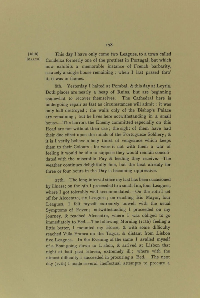 [1813] [March] This day I have only come two Leagues, to a town called Condeixa formerly one of the prettiest in Portugal, but which now exhibits a memorable instance of French barbarity, scarcely a single house remaining ; when I last passed thro’ it, it was in flames. 8th. Yesterday I halted at Pombal, & this day at Leyria. Both places are nearly a heap of Ruins, but are beginning somewhat to recover themselves. The Cathedral here is undergoing repair as fast as circumstances will admit ; it was only half destroyed ; the walls only of the Bishop’s Palace are remaining ; but he lives here notwithstanding in a small house.—The horrors the Enemy committed especially on this Road are not without their use ; the sight of them have had their due effect upon the minds of the Portugueze Soldiery; & it is I verily believe a holy thirst of vengeance which keeps them to their Colours ; for were it not with them a war of feeling it would be idle to suppose they would remain consoli- dated with the miserable Pay & feeding they receive.—The weather continues delightfully fine, but the heat already for three or four hours in the Day is becoming oppressive. 27th. The long interval since my last has been occasioned by illness; on the gth I proceeded to a small Inn, four Leagues, where I got tolerably well accommodated.—On the loth I set off for Alcoentre, six Leagues ; on reaching Rio Mayor, four Leagues, 1 felt myself extremely unwell with the usual Symptoms of Fever ; notwithstanding I proceeded on my journey, & reached Alcoentre, where I was obliged to go immediately to Bed.—The following Morning (nth) feeling a little better, I mounted my Horse, & with some difficulty reached Villa Franca on the Tagus, & distant from Lisbon five Leagues. In the Evening of the same I availed myself of a Boat going down to Lisbon, & arrived at Lisbon that night at half past Eleven, extremely ill ; where with the utmost difficulty I succeeded in procuring a Bed. The next day (i2th) I made several ineffectual attempts to procure a