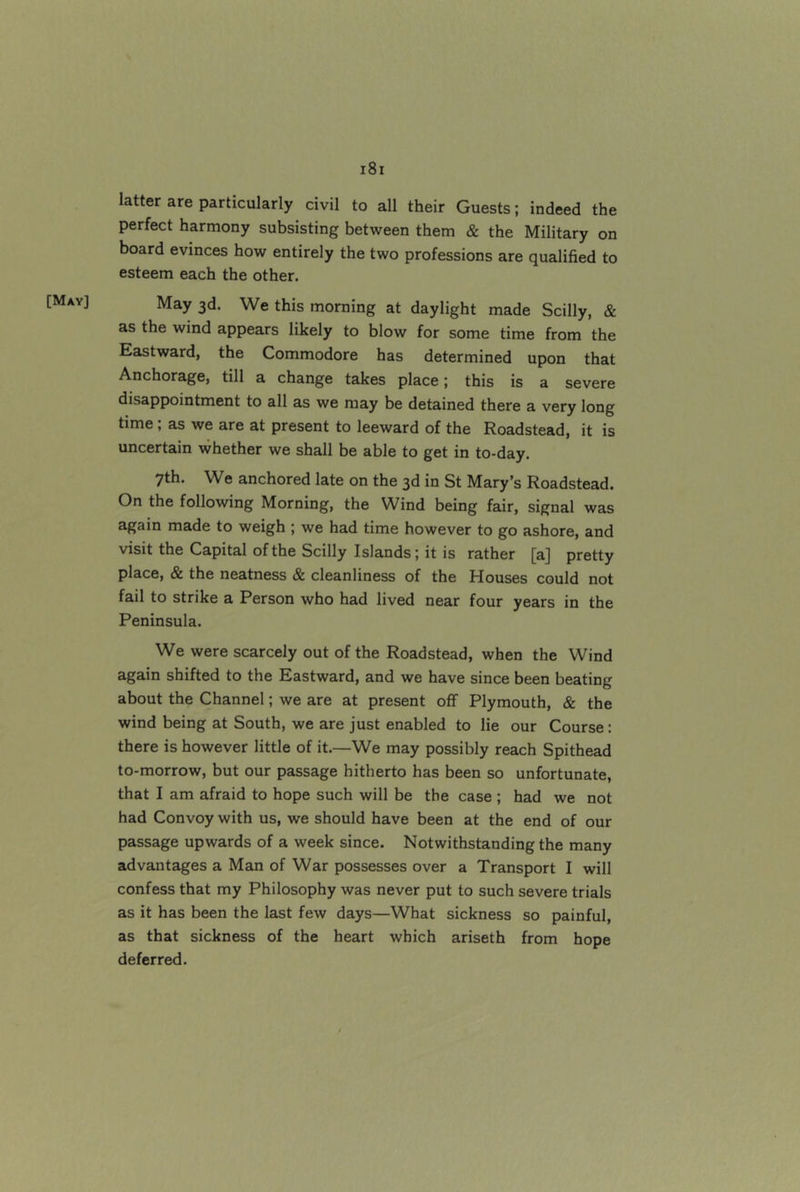 [May] latter are particularly civil to all their Guests; indeed the perfect harmony subsisting between them & the Military on board evinces how entirely the two professions are qualified to esteem each the other. May 3d. We this morning at daylight made Scilly, & as the wind appears likely to blow for some time from the Eastward, the Commodore has determined upon that Anchorage, till a change takes place; this is a severe disappointment to all as we may be detained there a very long time; as we are at present to leeward of the Roadstead, it is uncertain whether we shall be able to get in to-day. 7th. We anchored late on the 3d in St Mary’s Roadstead. On the following Morning, the Wind being fair, signal was again made to weigh ; we had time however to go ashore, and visit the Capital of the Scilly Islands; it is rather [a] pretty place, & the neatness & cleanliness of the Houses could not fail to strike a Person who had lived near four years in the Peninsula. We were scarcely out of the Roadstead, when the Wind again shifted to the Eastward, and we have since been beating about the Channel; we are at present off Plymouth, & the wind being at South, we are just enabled to lie our Course; there is however little of it.—We may possibly reach Spithead to-morrow, but our passage hitherto has been so unfortunate, that I am afraid to hope such will be the case ; had we not had Convoy with us, we should have been at the end of our passage upwards of a week since. Notwithstanding the many advantages a Man of War possesses over a Transport I will confess that my Philosophy was never put to such severe trials as it has been the last few days—What sickness so painful, as that sickness of the heart which ariseth from hope deferred.