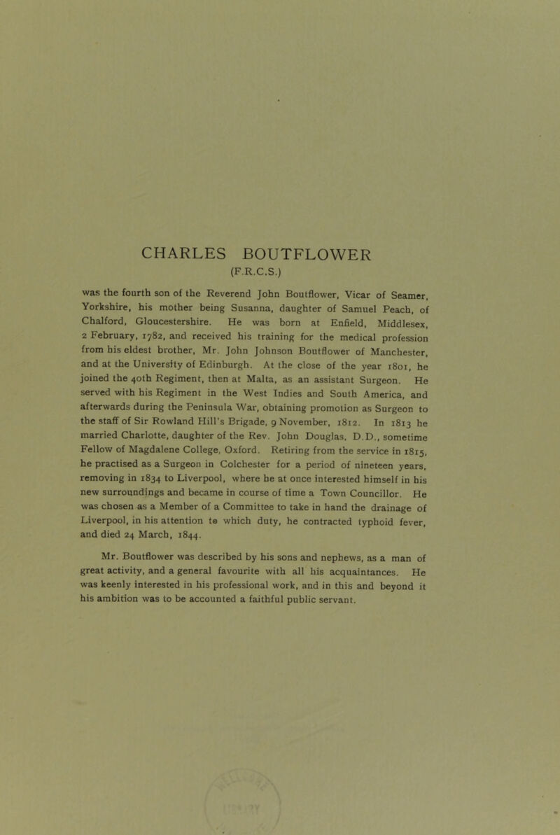 CHARLES BOUTFLOWER (F.R.C.S.) was the fourth son of the Reverend John Boulflower, Vicar of Seamer. Yorkshire, his mother being Susanna, daughter of Samuel Peach, of Chalford, Gloucestershire. He was born at EnSeld, Middlesex, 2 February, 1782, and received his training for the medical profession from his eldest brother, Mr. John Johnson Boutflower of Manchester, and at the University of Edinburgh. At the close of the year 1801, he joined the 40th Regiment, then at Malta, as an assistant Surgeon. He served with his Regiment in the West Indies and South America, and afterwards during the Peninsula War, obtaining promotion as Surgeon to the staff of Sir Rowland Hill’s Brigade, 9 November, 1812. In 1813 he married Charlotte, daughter of the Rev. John Douglas, D.D., sometime Fellow of Magdalene College, Oxford. Retiring from the service in 1815, he practised as a Surgeon in Colchester for a period of nineteen years, removing in 1834 to Liverpool, where he at once interested himself in his new surroundings and became in course of time a Town Councillor. He was chosen as a Member of a Committee to take in hand the drainage of Liverpool, in his attention te which duty, he contracted typhoid fever, and died 24 March, 1844. Mr. Boutflower was described by his sons and nephews, as a man of great activity, and a general favourite with all his acquaintances. He was keenly interested in his professional work, and in this and beyond it his ambition was to be accounted a faithful public servant.