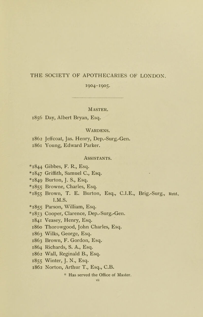 1904-1905. Master. 1856 Day, Albert Bryan, Esq. Wardens. 1862 Jeffcoat, Jas. Henry, Dep.-Surg.-Gen. 1861 Young, Edward Parker. Assistants. *1844 Gibbes, F. R., Esq. *1847 Griffith, Samuel C., Esq. *1849 Burton, J. S., Esq. *1855 Browne, Charles, Esq. *1855 Brown, T. E. Burton, Esq., C.I.E., Brig.-Surg., Retd., I.M.S. *1855 Parson, William, Esq. *1853 Cooper, Clarence, Dep.-Surg.-Gen. 1841 Veasey, Henry, Esq. i860 Thorowgood, John Charles, Esq. 1863 Wilks, George, Esq. 1863 Brown, F. Gordon, Esq. 1864 Richards, S. A., Esq. 1862 Wall, Reginald B., Esq. 1855 Winter, ]. N., Esq. 1862 Norton, Arthur T., Esq., C.B. * Has served the Office of Master.