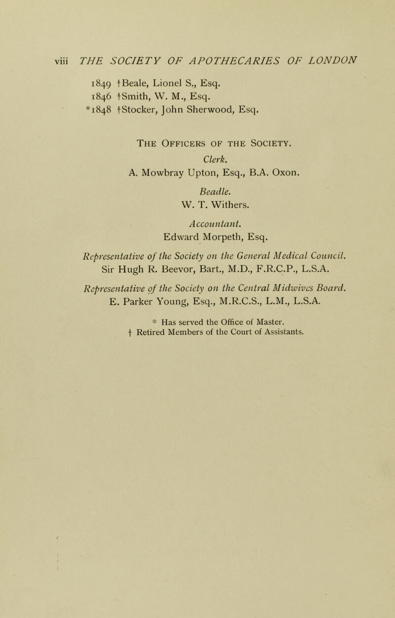 1849 t Beale, Lionel S., Esq. 1846 tSmith, W. M., Esq. *,[848 tStocker, John Sherwood, Esq. The Officers of the Society. Clerk. A. Mowbray Upton, Esq., B.A. Oxon. Beadle. W. T. Withers. Accountant. Edward Morpeth, Esq. Representative of the Society on the General Medical Council. Sir Hugh R. Beevor, Bart., M.D., F.R.C.P., L.S.A. Representative of the Society on the Central Midwives Board. E. Parker Young, Esq., M.R.C.S., L.M., L.S.A. * Has served the Office of Master, f Retired Members of the Court of Assistants.