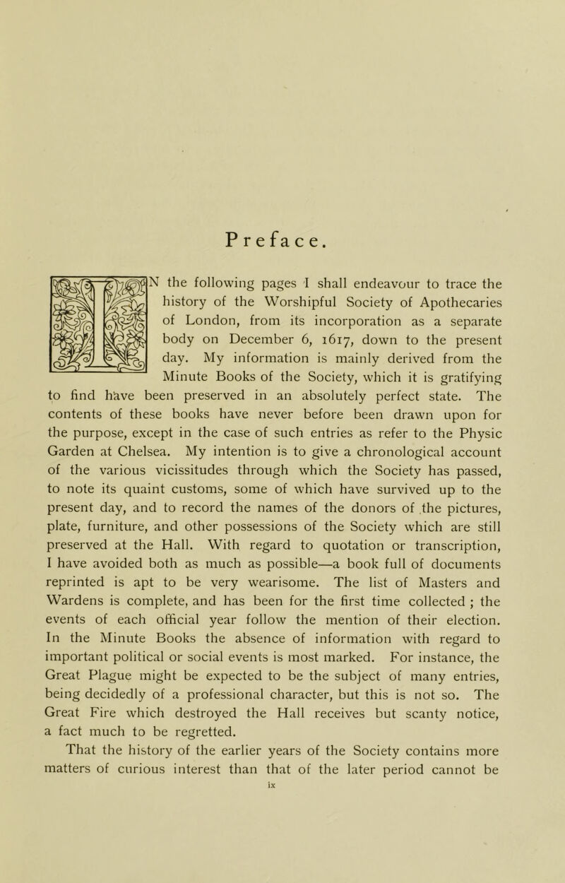 P r e fa c e. N the following pages I shall endeavour to trace the history of the Worshipful Society of Apothecaries of London, from its incorporation as a separate body on December 6, 1617, down to the present day. My information is mainly derived from the Minute Books of the Society, which it is gratifying to find h'ave been preserved in an absolutely perfect state. The contents of these books have never before been drawn upon for the purpose, except in the case of such entries as refer to the Physic Garden at Chelsea. My intention is to give a chronological account of the various vicissitudes through which the Society has passed, to note its quaint customs, some of which have survived up to the present day, and to record the names of the donors of the pictures, plate, furniture, and other possessions of the Society which are still preserved at the Hall. With regard to quotation or transcription, I have avoided both as much as possible—a book full of documents reprinted is apt to be very wearisome. The list of Masters and Wardens is complete, and has been for the first time collected ; the events of each official year follow the mention of their election. In the Minute Books the absence of information with regard to important political or social events is most marked. For instance, the Great Plague might be expected to be the subject of many entries, being decidedly of a professional character, but this is not so. The Great Fire which destroyed the Hall receives but scanty notice, a fact much to be regretted. That the history of the earlier years of the Society contains more matters of curious interest than that of the later period cannot be