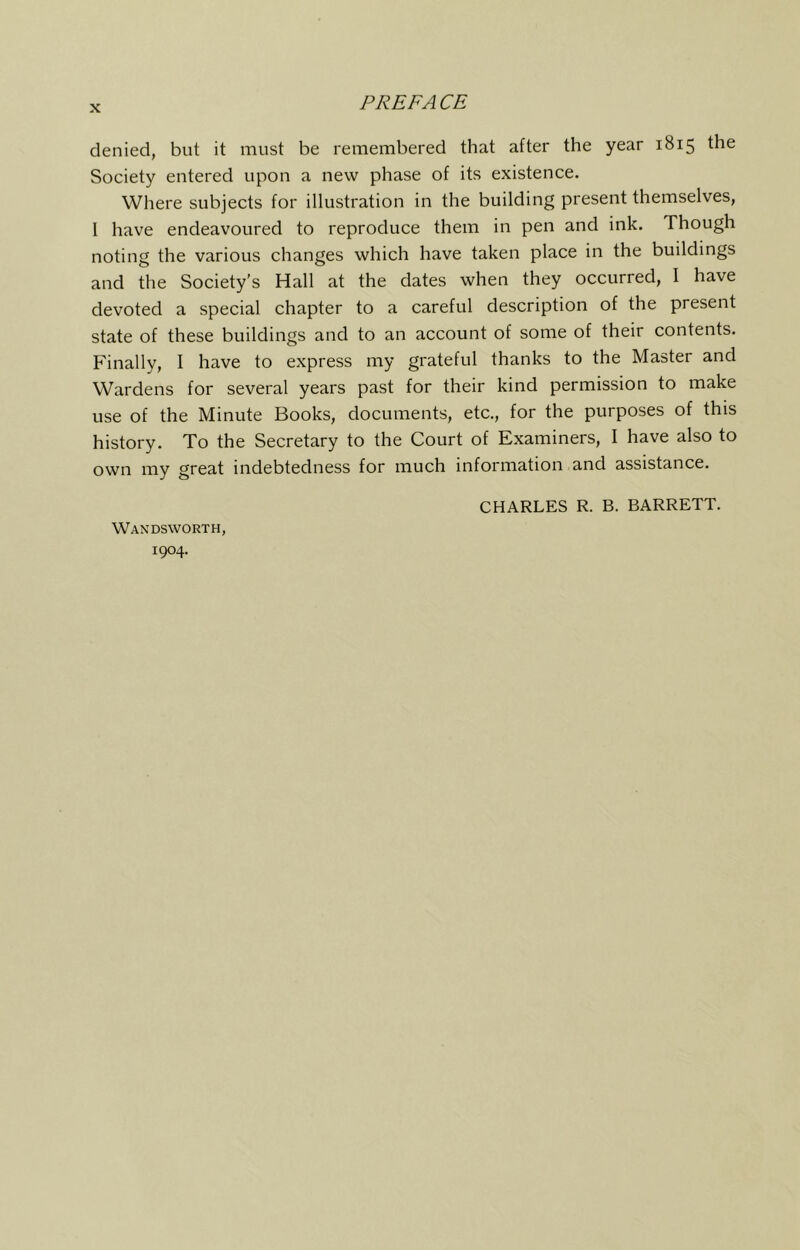 PREFACE denied, but it must be remembered that after the year 1815 the Society entered upon a new phase of its existence. Where subjects for illustration in the building present themselves, I have endeavoured to reproduce them in pen and ink. Though noting the various changes which have taken place in the buildings and the Society’s Hall at the dates when they occurred, I have devoted a special chapter to a careful description of the present state of these buildings and to an account of some of their contents. Finally, I have to express my grateful thanks to the Master and Wardens for several years past for their kind permission to make use of the Minute Books, documents, etc., for the purposes of this history. To the Secretary to the Court of Examiners, I have also to own my great indebtedness for much information and assistance. Wandsworth, 1904. CHARLES R. B. BARRETT.