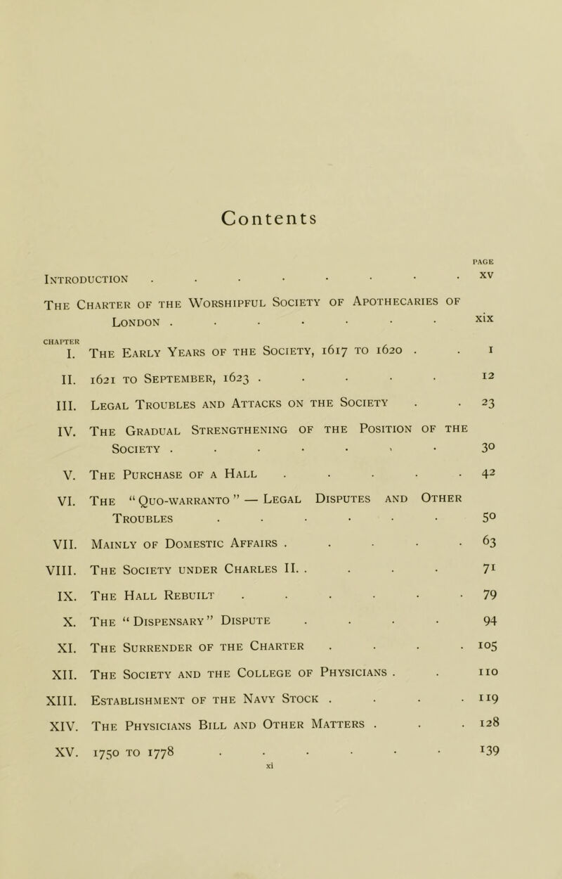 Contents Introduction ....•••• The Charter of the Worshipful Society of Apothecaries of London CHAPTER I. The Early Years of the Society, 1617 to 1620 . II. 1621 TO September, 1623 ..... III. Legal Troubles and Attacks on the Society IV. The Gradual Strengthening of the Position of the Society ...••<• V. The Purchase of a Hall ..... VI. The “ Quo-warranto ” — Legal Disputes and Other Troubles ...... VII. Mainly of Domestic Affairs . . . . • VIII. The Society under Charles II. . IX. The Hall Rebuilt ...... X. The “Dispensary” Dispute .... XL The Surrender of the Charter .... XH. The Society and the College of Physicians . XIH. Establishment of the Navy Stock .... XIV. The Physicians Bill and Other Matters . XV. 1750 TO 1778 ....•• PAGE XV xix I 12 23 30 42 50 63 71 79 94 105 no 119 128 139