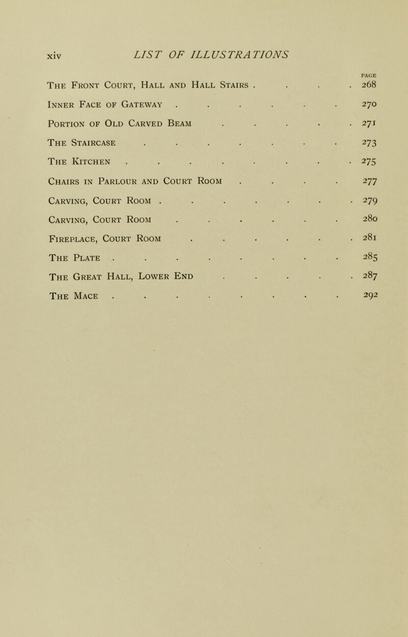 The Front Court, Hall and Hall Stairs . Inner Face of Gateway Portion of Old Carved Beam The Staircase .... The Kitchen . . . . . Chairs in Parlour and Court Room Carving, Court Room . . . , Carving, Court Room Fireplace, Court Room The Plate ..... The Great Hall, Lower End The Mace ..... PAGE 268 270 271 273 275 277 279 280 281 285 287 292