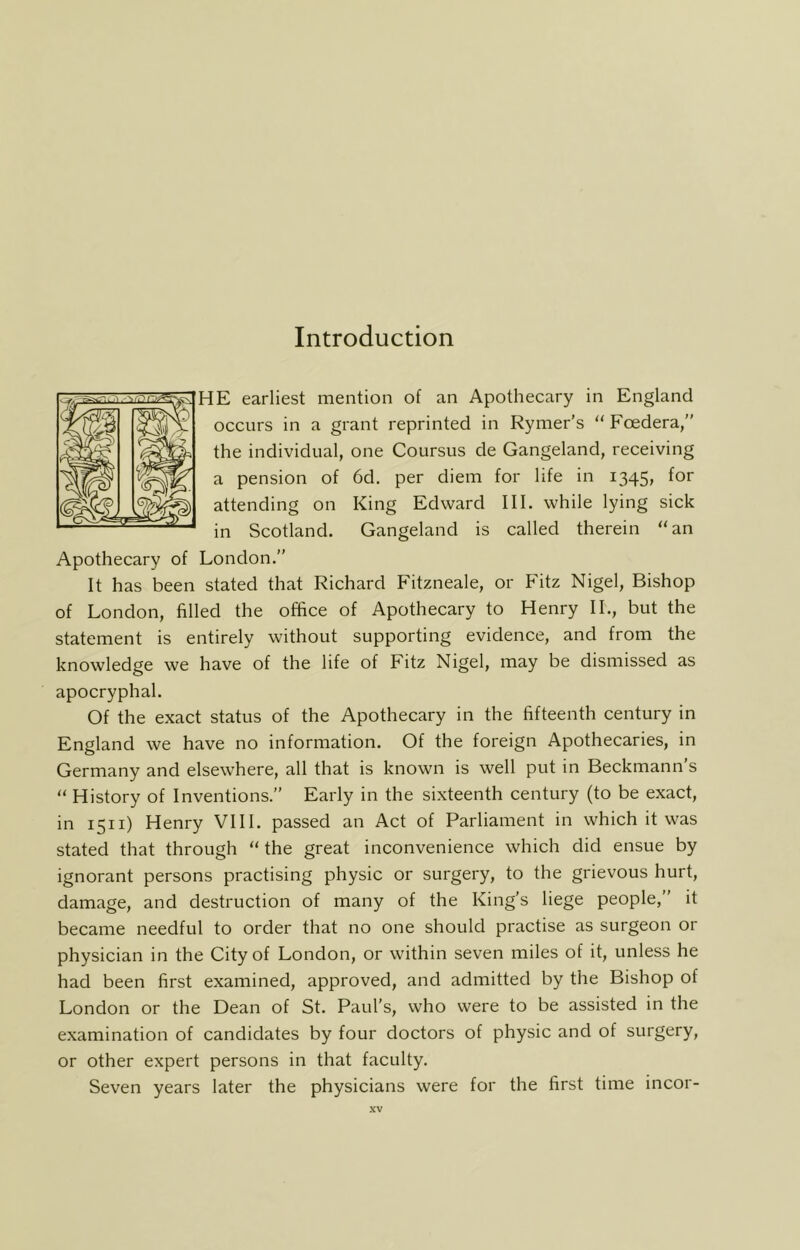 Introduction HE earliest mention of an Apothecary in England occurs in a grant reprinted in Rynier’s “ Foedera,” the individual, one Coursus de Gangeland, receiving a pension of 6d. per diem for life in 1345, for attending on King Edward III. while lying sick in Scotland. Gangeland is called therein “an Apothecary of London.” It has been stated that Richard Fitzneale, or Fitz Nigel, Bishop of London, filled the office of Apothecary to Henry II., but the statement is entirely without supporting evidence, and from the knowledge we have of the life of Fitz Nigel, may be dismissed as apocryphal. Of the exact status of the Apothecary in the fifteenth century in England we have no information. Of the foreign Apothecaries, in Germany and elsewhere, all that is known is well put in Beckmann s “ History of Inventions.” Early in the sixteenth century (to be exact, in 1511) Henry VHI. passed an Act of Parliament in which it was stated that through “ the great inconvenience which did ensue by ignorant persons practising physic or surgery, to the grievous hurt, damage, and destruction of many of the King’s liege people,” it became needful to order that no one should practise as surgeon or physician in the City of London, or within seven miles of it, unless he had been first examined, approved, and admitted by the Bishop of London or the Dean of St. Paul’s, who were to be assisted in the examination of candidates by four doctors of physic and of surgery, or other expert persons in that faculty. Seven years later the physicians were for the first time incor-