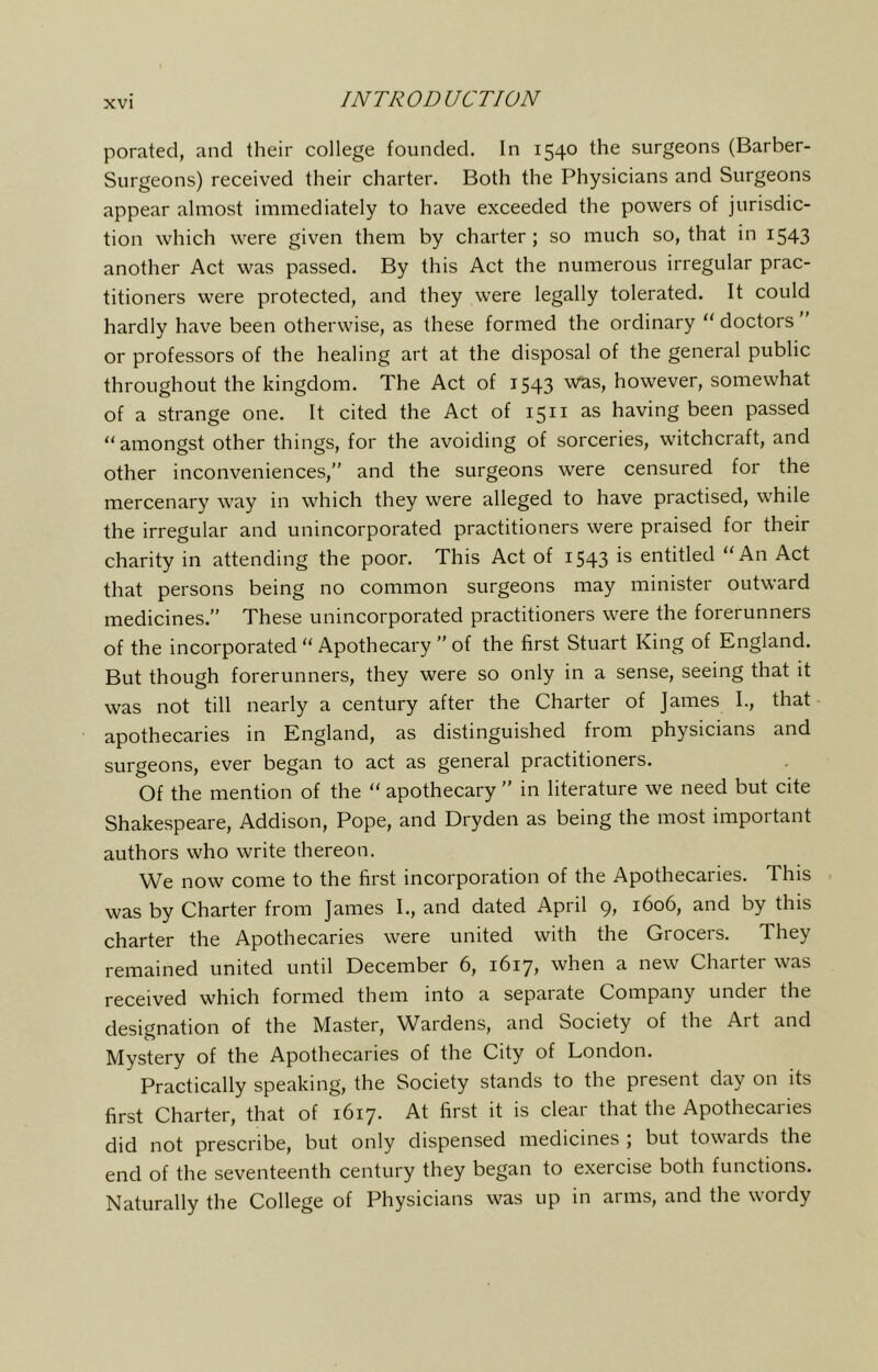 porated, and their college founded. In 1540 the surgeons (Barber- Surgeons) received their charter. Both the Physicians and Surgeons appear almost immediately to have exceeded the powers of jurisdic- tion which were given them by charter; so much so, that in i543 another Act was passed. By this Act the numerous irregular prac- titioners were protected, and they were legally tolerated. It could hardly have been otherwise, as these formed the ordinary “ doctors ” or professors of the healing art at the disposal of the general public throughout the kingdom. The Act of 1543 however, somewhat of a strange one. It cited the Act of 1511 as having been passed “amongst other things, for the avoiding of sorceries, witchcraft, and other inconveniences,” and the surgeons were censured for the mercenary way in which they were alleged to have practised, while the irregular and unincorporated practitioners were praised for their charity in attending the poor. This Act of 1543 is entitled “An Act that persons being no common surgeons may minister outward medicines.” These unincorporated practitioners were the forerunners of the incorporated “ Apothecary ” of the first Stuart King of England. But though forerunners, they were so only in a sense, seeing that it was not till nearly a century after the Charter of James I., that apothecaries in England, as distinguished from physicians and surgeons, ever began to act as general practitioners. Of the mention of the “ apothecary ” in literature we need but cite Shakespeare, Addison, Pope, and Dryden as being the most important authors who write thereon. We now come to the first incorporation of the Apothecaries. This was by Charter from James I., and dated April 9, 1606, and by this charter the Apothecaries were united with the Grocers. They remained united until December 6, 1617, when a new Charter was received which formed them into a separate Company under the designation of the Master, Wardens, and Society of the Art and Mystery of the Apothecaries of the City of London. Practically speaking, the Society stands to the present day on its first Charter, that of 1617. At first it is clear that the Apothecaries did not prescribe, but only dispensed medicines ; but towaids the end of the seventeenth century they began to exercise both functions. Naturally the College of Physicians was up in arms, and the wordy
