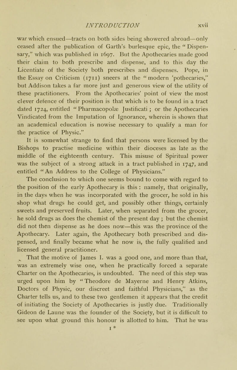 warwhicli ensued—tracts on both sides bein^ showered abroad—only ceased after tlie publication of Garth’s burlesque epic, the “ Dispen- sary,” which was published in 1697. But the Apothecaries made good their claim to both prescribe and dispense, and to this day the Licentiate of the Society both prescribes and dispenses. Pope, in the Essay on Criticism (1711) sneers at the “modern ’pothecaries,” but Addison takes a far more just and generous view of the utility of these practitioners. From the Apothecaries’ point of view the most clever defence of their position is that which is to be found in a tract dated 1724, entitled “ Pharmacopolae Justificati ; or the Apothecaries Vindicated from the Imputation of Ignorance, wherein is shown that an academical education is nowise necessary to qualify a man for the practice of Physic.” It is somewhat strange to find that persons were licensed by the Bishops to practise medicine within their dioceses as late as the middle of the eighteenth century. This misuse of Spiritual power was the subject of a strong attack in a tract published in 1747, and entitled “ An Address to the College of Physicians.” The conclusion to which one seems bound to come with regard to the position of the early Apothecary is this : namely, that originally, in the days when he was incorporated with the grocer, he sold in his shop what drugs he could get, and possibly other things, certainly sweets and preserved fruits. Later, when separated from the grocer, he sold drugs as does the chemist of the present day ; but the chemist did not then dispense as he does now—this was the province of the Apothecary. Later again, the Apothecary both prescribed and dis- pensed, and finally became what he now is, the fully qualified and licensed general practitioner. That the motive of James I. was a good one, and more than that, was an extremely wise one, when he practically forced a separate Charter on the Apothecaries, is undoubted. The need of this step was urged upon him by “ Theodore de Mayerne and Henry Atkins, Doctors of Physic, our discreet and faithful Physicians,” as the Charter tells us, and to these two gentlemen it appears that the credit of initiating the Society of Apothecaries is justly due. Traditionally Gideon de Laune was the founder of the Society, but it is difficult to see upon what ground this honour is allotted to him. That he was I *