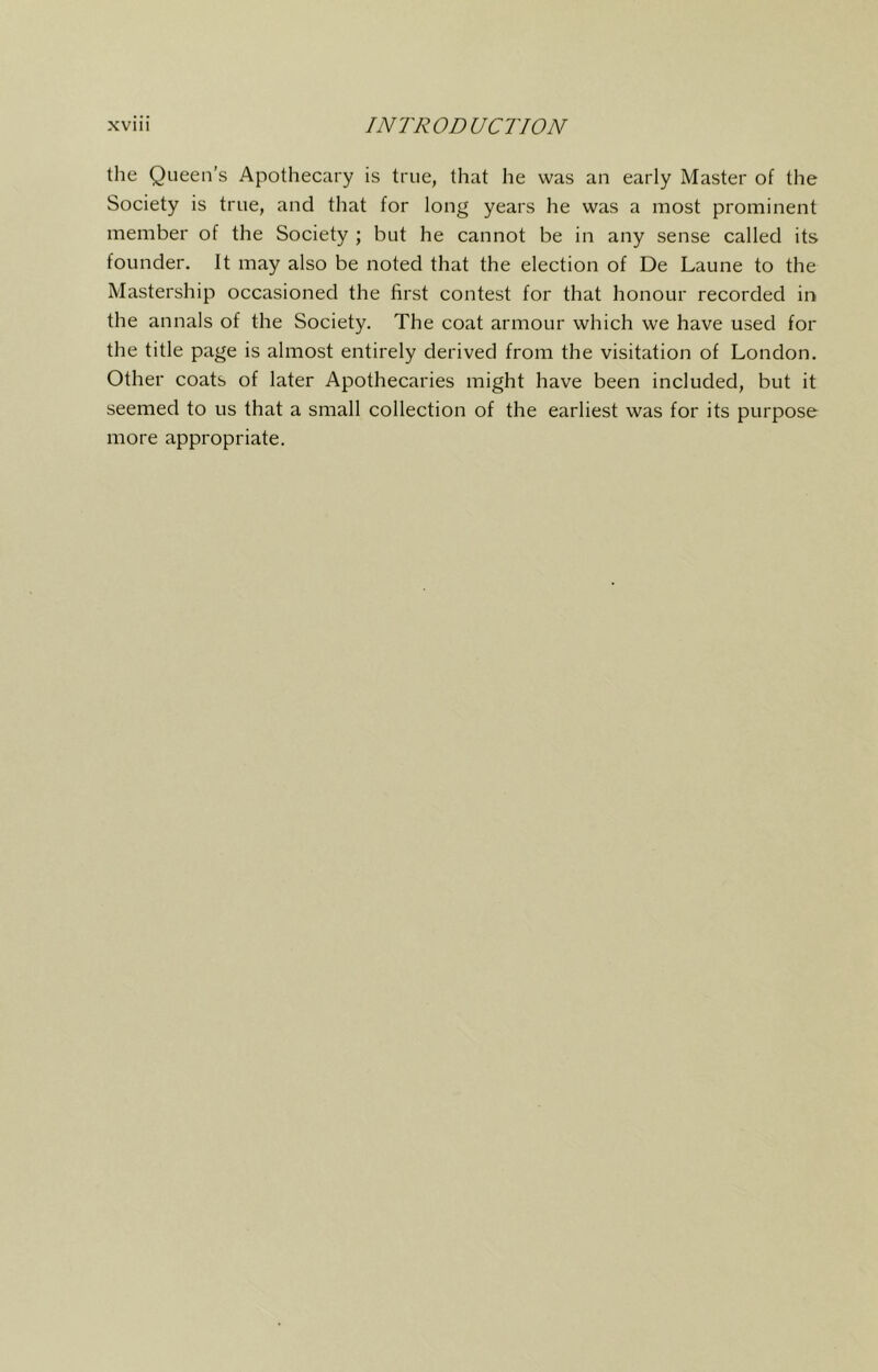 the Queen’s Apothecary is true, that he was an early Master of the Society is true, and that for long years he was a most prominent member of the Society ; but he cannot be in any sense called its founder. It may also be noted that the election of De Laune to the Mastership occasioned the first contest for that honour recorded in the annals of the Society. The coat armour which we have used for the title page is almost entirely derived from the visitation of London. Other coats of later Apothecaries might have been included, but it seemed to us that a small collection of the earliest was for its purpose more appropriate.