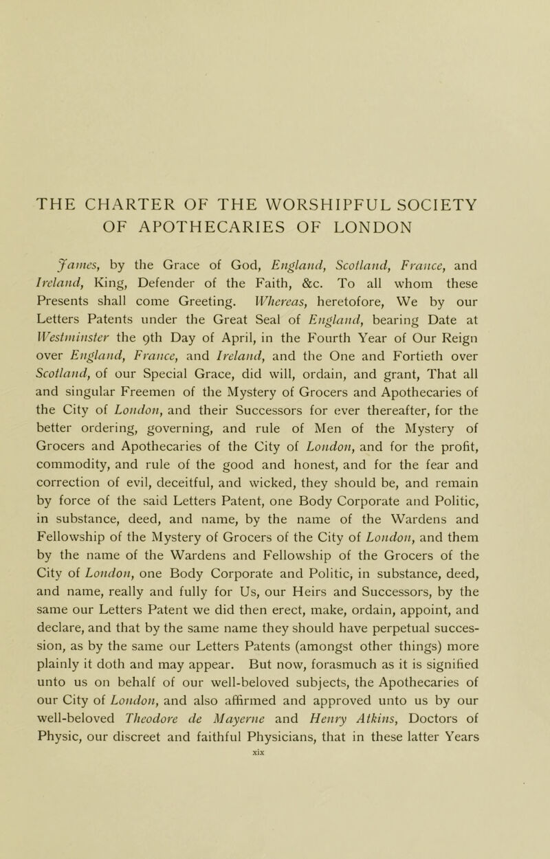 THE CHARTER OF THE WORSHIPFUL SOCIETY OF APOTHECARIES OF LONDON James, by tlie Grace of God, England, Scotland, France, and Ireland, King, Defender of the Faith, &c. To all whom these Presents shall come Greeting. Whereas, heretofore, We by our Letters Patents under the Great Seal of England, bearing Date at Westminster the 9th Day of April, in the Fourth Year of Our Reign over England, France, and Ireland, and the One and Fortieth over Scotland, of our Special Grace, did will, ordain, and grant. That all and singular Freemen of the Mystery of Grocers and Apothecaries of the City of London, and their Successors for ever thereafter, for the better ordering, governing, and rule of Men of the Mystery of Grocers and Apothecaries of the City of London, and for the profit, commodity, and rule of the good and honest, and for the fear and correction of evil, deceitful, and wicked, they should be, and remain by force of the said Letters Patent, one Body Corporate and Politic, in substance, deed, and name, by the name of the Wardens and Fellowship of the Mystery of Grocers of the City of London, and them by the name of the Wardens and Fellowship of the Grocers of the City of London, one Body Corporate and Politic, in substance, deed, and name, really and fully for Us, our Heirs and Successors, by the same our Letters Patent we did then erect, make, ordain, appoint, and declare, and that by the same name they should have perpetual succes- sion, as by the same our Letters Patents (amongst other things) more plainly it doth and may appear. But now, forasmuch as it is signified unto us on behalf of our well-beloved subjects, the Apothecaries of our City of London, and also affirmed and approved unto us by our well-beloved Theodore de Mayerne and Henry Atkins, Doctors of Physic, our discreet and faithful Physicians, that in these latter Years
