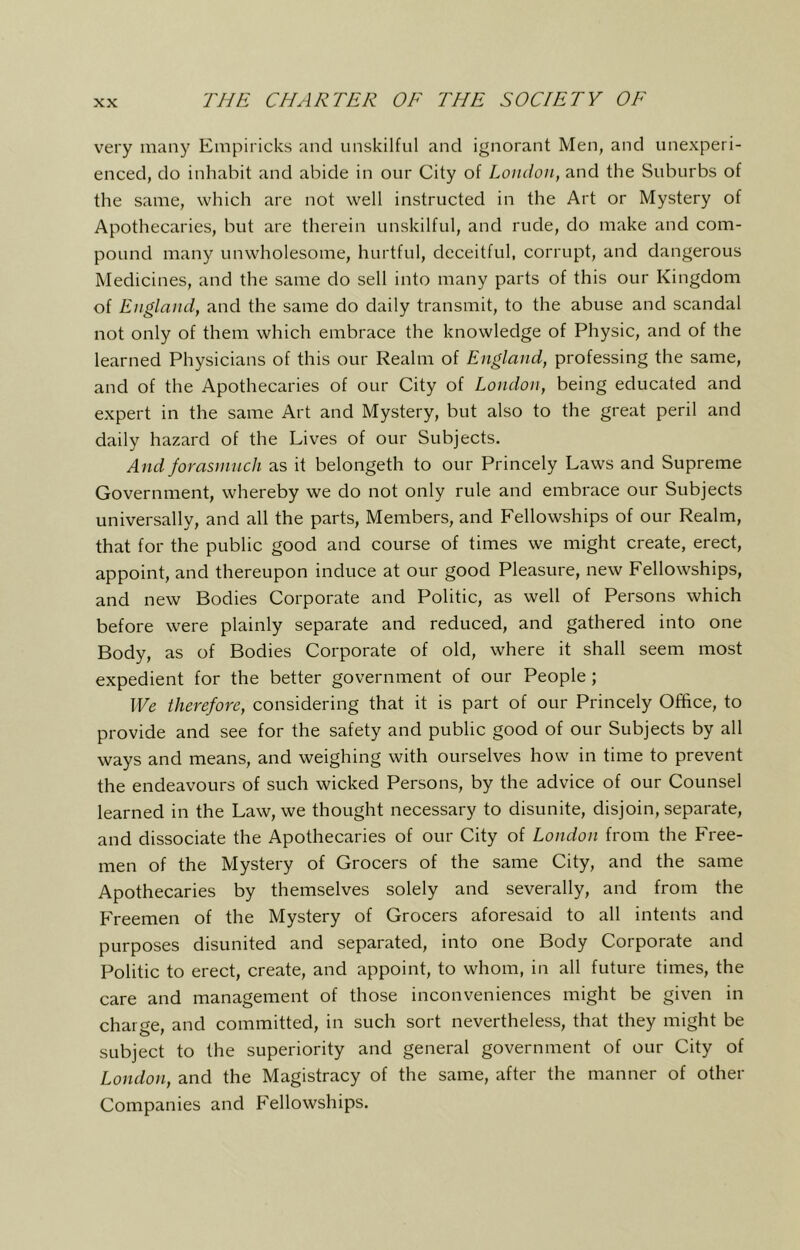 very many Empiricks and unskilful and ignorant Men, and unexperi- enced, do inhabit and abide in our City of London, and the Suburbs of the same, which are not well instructed in the Art or Mystery of Apothecaries, but are therein unskilful, and rude, do make and com- pound many unwholesome, hurtful, deceitful, corrupt, and dangerous Medicines, and the same do sell into many parts of this our Kingdom of England, and the same do daily transmit, to the abuse and scandal not only of them which embrace the knowledge of Physic, and of the learned Physicians of this our Realm of England, professing the same, and of the Apothecaries of our City of London, being educated and expert in the same Art and Mystery, but also to the great peril and daily hazard of the Lives of our Subjects. And fomsninch as it belongeth to our Princely Laws and Supreme Government, whereby we do not only rule and embrace our Subjects universally, and all the parts. Members, and Fellowships of our Realm, that for the public good and course of times we might create, erect, appoint, and thereupon induce at our good Pleasure, new Fellowships, and new Bodies Corporate and Politic, as well of Persons which before were plainly separate and reduced, and gathered into one Body, as of Bodies Corporate of old, where it shall seem most expedient for the better government of our People; We therefore, considering that it is part of our Princely Office, to provide and see for the safety and public good of our Subjects by all ways and means, and weighing with ourselves how in time to prevent the endeavours of such wicked Persons, by the advice of our Counsel learned in the Law, we thought necessary to disunite, disjoin, separate, and dissociate the Apothecaries of our City of London from the Free- men of the Mystery of Grocers of the same City, and the same Apothecaries by themselves solely and severally, and from the Freemen of the Mystery of Grocers aforesaid to all intents and purposes disunited and separated, into one Body Corporate and Politic to erect, create, and appoint, to whom, in all future times, the care and management of those inconveniences might be given in charge, and committed, in such sort nevertheless, that they might be subject to the superiority and general government of our City of London, and the Magistracy of the same, after the manner of other Companies and Fellowships.