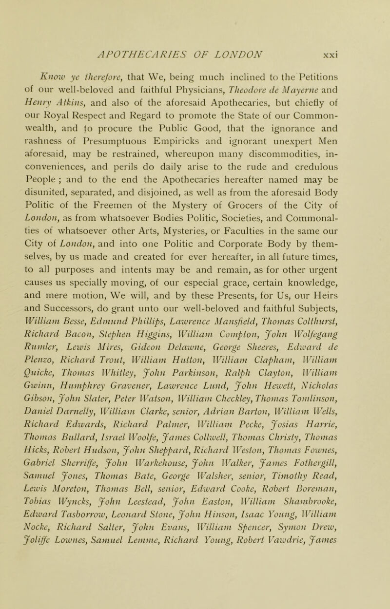 Kiiok’ yc tJicrcJorc, that We, being much inclined to the Petitions of our well-beloved and faithful Physicians, Theodore de Mayerne and Henry Atkins, and also of the aforesaid Apothecaries, but chiefly of our Royal Respect and Regard to promote the State of our Common- wealth, and to procure the Public Good, that the ignorance and rashness of Presumptuous Empiricks and ignorant unexpert Men aforesaid, may be restrained, whereupon many discommodities, in- conveniences, and perils do daily arise to the rude and credulous People ; and to the end the Apothecaries hereafter named may be disunited, separated, and disjoined, as well as from the aforesaid Body Politic of the Freemen of the Mystery of Grocers of the City of London, as from whatsoever Bodies Politic, Societies, and Commonal- ties of whatsoever other Arts, Mysteries, or Faculties in the same our City of London, and into one Politic and Corporate Body by them- selves, by us made and created for ever hereafter, in all future times, to all purposes and intents may be and remain, as for other urgent causes us specially moving, of our especial grace, certain knowledge, and mere motion. We will, and by these Presents, for Us, our Heirs and Successors, do grant unto our well-beloved and faithful Subjects, WiUiani Besse, Edninnd Phillips, Lazvrence Mansfield, Thomas Colihnrst, Richard Bacon, Stephen Higgins, William Compton, John Wolfcgatig Rnmler, Leivis Mires, Gideon Delaivne, George Sheeres, Edioard de Plenzo, Richard Trout, William Hutton, William Clapham, William Oiticke, Thomas Whitley, John Parkinson, Ralph Clayton, William Gwinn, Hnmphrey Gravener, Lawrence Lund, John Hewett, Nicholas Gibson, John Slater, Peter Watson, William Checkley, Thomas Tomlinson, Daniel Darnelly, William Clarke, senior, Adrian Barton, William Wells, Richard Edwards, Richard Palmer, W^illiam Peeke, Josias Harrie, Thomas Btdlard, Israel Woolfe, James Colkvell, Thomas Christy, Thomas Hicks, Robert Hndson, John Sheppard, Richard Weston, Thomas Eownes, Gabriel Sherrilfe, John Warkehonse, John Walker, James Eothergill, Samuel Jones, Thomas Bate, George Walsher, senior, Timothy Read, Lewis Moreton, Thomas Bell, senior, Edward Cooke, Robert Boreman, Tobias Wyncks, John Leestead, John Easton, William Shambrooke, Edward Tasborrow, Leonard Stone, John Hinson, Isaac Voting, William Nocke, Richard Salter, John Evans, William Spencer, Symon Drew, Jolijfe Lownes, Samuel Lemme, Richard Young, Robert Vawdrie, James