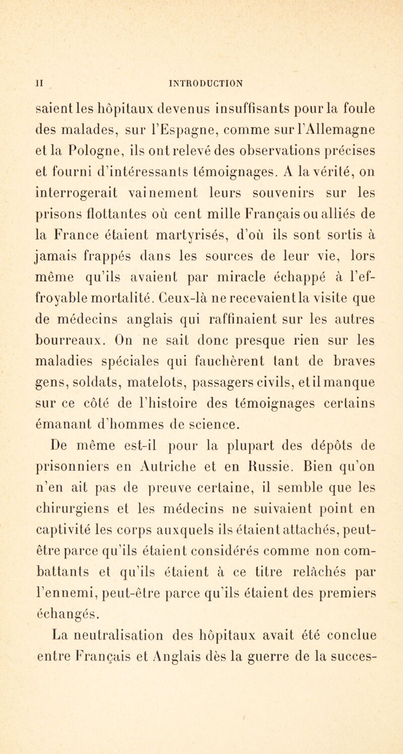 saientles hôpitaux devenus insuffisants pour la foule des malades, sur l’Espagne, comme sur l’Allemagne et la Pologne, ils ont relevé des observations précises et fourni d’intéressants témoignages. A la vérité, on interrogerait vainement leurs souvenirs sur les prisons flottantes où cent mille Français ou alliés de la France étaient martyrisés, d’où ils sont sortis à jamais frappés dans les sources de leur vie, lors même qu’ils avaient par miracle échappé à l’ef- froyable mortalité. Ceux-là ne recevaient la visite que de médecins anglais qui raffinaient sur les autres bourreaux. On ne sait donc presque rien sur les maladies spéciales qui fauchèrent tant de braves gens, soldats, matelots, passagers civils, et il manque sur ce côté de l’histoire des témoignages cerlains émanant d’hommes de science. De même est-il pour la plupart des dépôts de prisonniers en Autriche et en Russie. Bien qu’on n’en ait pas de preuve certaine, il semble que les chirurgiens et les médecins ne suivaient point en captivité les corps auxquels ils étaient attachés, peut- être parce qu’ils étaient considérés comme non com- battants et qu’ils étaient à ce titre relâchés par l’ennemi, peut-être parce qu’ils étaient des premiers échangés. La neutralisation des hôpitaux avait été conclue entre Français et yVnglais dès la guerre de la succès-