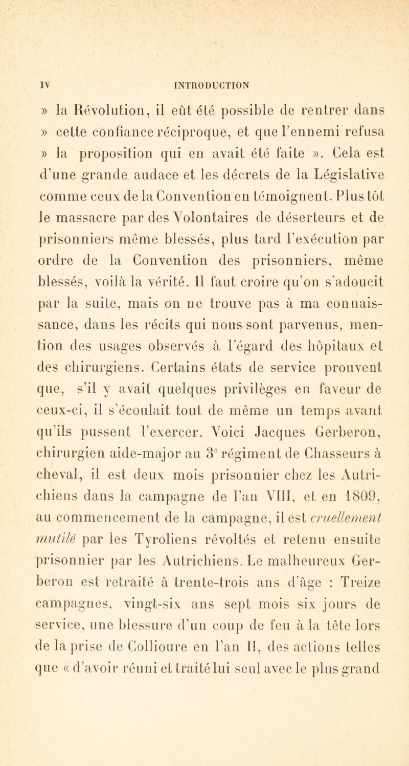 )) la Révolution, il eût été possible de rentrer dans )) cette confiance réciproque, et que l’ennemi refusa )) la proposition qui en avait été faite ». Cela est daine grande audace et les décrets de la Législative comme ceux de la Convention en témoignent. Plus tôt le massacre par des Volontaires de déserteurs et de prisonniers même blessés, plus tard Lexécution par ordre de la Convention des prisonniers, même blessés, voilà la vérité, il faut croire qu’on s’adoucit par la suite, mais on ne trouve pas à ma connais- sance, dans les récits qui nous sont parvenus, men- tion des usages observés à l’égard des hôpitaux et des chirurgiens. Certains états de service prouvent que, s’il y avait quelques privilèges en faveur de ceux-ci, il s’écoulait tout de même un temps avant qu’ils pussent l’exercer. Voici Jacques Gerberon, chirurgien aide-major au 3 régiment de Chasseurs à cheval, il est deux mois prisonnier chez les xVutri- chiens dans la campagne de l’an Vlll, et en 1809, au commencement de la campagne, il est cruelleiuent mutilé par les Tyroliens révoltés et retenu ensuite prisonnier par les Autrichiens. Le malheureux Ger- beron est retraité à trente-trois ans d’âge : Treize campagnes, vingt-six ans sept mois six jours de service, une blessure d’un coup de feu à la tête lors de la prise de Collioure en l’an II, des actions telles que (( d’avoir réuni et traité lui seul avec le plus grand