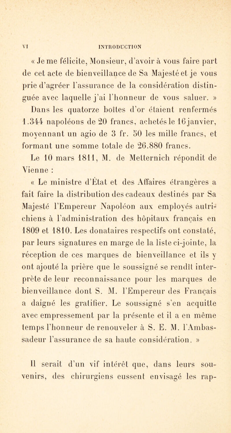 « Je me félicite, Monsieur, d’avoir à vous faire part de cet acte de bienveillance de Sa Majesté et je vous prie d’agréer l’assurance de la considération distin- guée avec laquelle j’ai riionneur de vous saluer. » Dans les quatorze boîtes d’or étaient renfermés 1.344 napoléons de 20 francs, achetés le 16 janvier, moyennant un agio de 3 fr. 50 les mille francs, et formant une somme totale de 26.880 francs. Le 10 mars 1811, M. de Metternich répondit de Vienne : « Le ministre d’État et des Affaires étrangères a fait faire la distribution des cadeaux destinés par Sa Majesté l’Empereur Napoléon aux employés autri- chiens à l’administration des hôpitaux français en 1809 et 1810. Les donataires respectifs ont constaté, par leurs signatures en marge de la liste ci-jointe, la réception de ces marques de bienveillance et ils y ont ajouté la prière que le soussigné se rendît inter- prète de leur reconnaissance pour les marques de bienveillance dont S. M. l’Empereur des Français a daigné les gratifier. Le soussigné s’en acquitte avec empressement par la présente et il a en même temps l’honneur de renouveler à S. E. M. l’Ambas- sadeur l’assurance de sa haute considération. » Il serait d’un vif intérêt que, dans leurs sou- venirs, des chirurgiens eussent envisagé les rap-