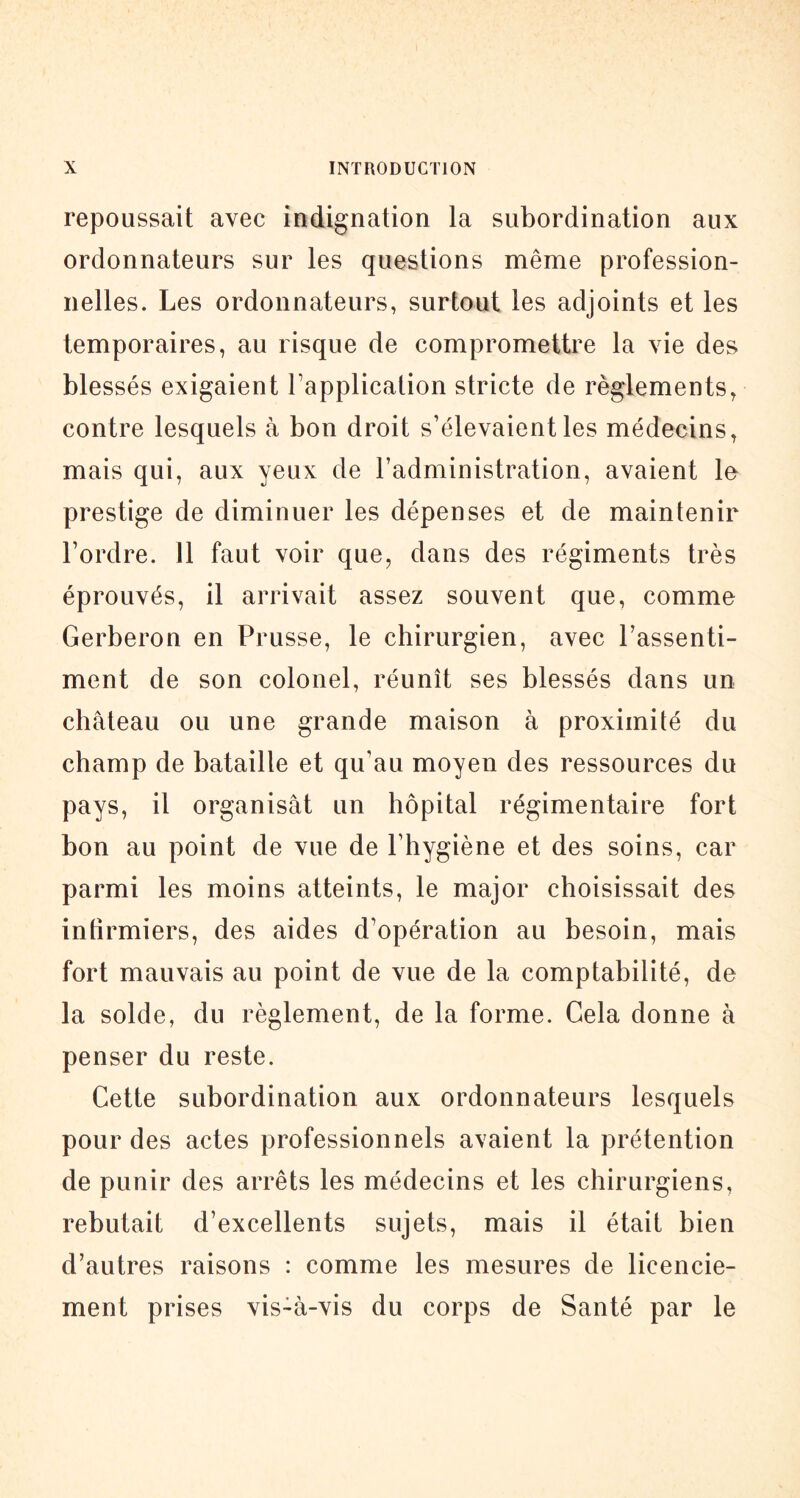 repoussait avec indignation la subordination aux ordonnateurs sur les questions même profession- nelles. Les ordonnateurs, surtout les adjoints et les temporaires, au risque de compromettre la vie des blessés exigaient Tapplication stricte de règlements^ contre lesquels à bon droit s’élevaient les médecins, mais qui, aux yeux de l’administration, avaient le prestige de diminuer les dépenses et de maintenir l’ordre. 11 faut voir que, dans des régiments très éprouvés, il arrivait assez souvent que, comme Gerberon en Prusse, le chirurgien, avec l’assenti- ment de son colonel, réunît ses blessés dans un château ou une grande maison à proximité du champ de bataille et qu’au moyen des ressources du pays, il organisât un hôpital régimentaire fort bon au point de vue de l’hygiène et des soins, car parmi les moins atteints, le major choisissait des infirmiers, des aides d’opération au besoin, mais fort mauvais au point de vue de la comptabilité, de la solde, du règlement, de la forme. Gela donne à penser du reste. Cette subordination aux ordonnateurs lesquels pour des actes professionnels avaient la prétention de punir des arrêts les médecins et les chirurgiens, rebutait d’excellents sujets, mais il était bien d’autres raisons : comme les mesures de licencie- ment prises vis-à-vis du corps de Santé par le