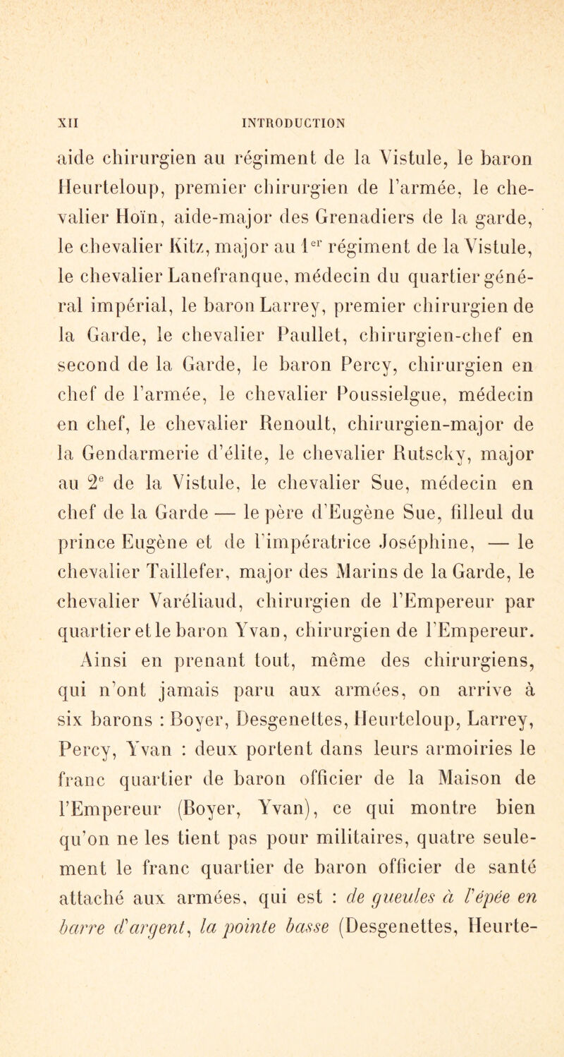 aide chirurgien au régiment de la Yistule, le baron lleurteloup, premier chirurgien de l’armée, le che- valier Hoïn, aide-major des Grenadiers de la garde, le chevalier Kitz, major au régiment de la Vistule, le chevalier Lanefranc^ue, médecin du quartier géné- ral impérial, le baron Larrey, premier chirurgien de la Garde, le chevalier Paullet, chirurgien-chef en second de la Garde, le baron Percy, chirurgien en chef de l’armée, le chevalier Poussielgue, médecin en chef, le chevalier Renoult, chirurgien-major de la Gendarmerie d’élite, le chevalier Rutscky, major au de la Vistule, le chevalier Sue, médecin en chef de la Garde — le père d’Eugène Sue, filleul du prince Eugène et de l’impératrice Joséphine, — le chevalier Taillefer, major des Marins de la Garde, le chevalier Varéliaud, chirurgien de l’Empereur par quartier et le baron Yvan, chirurgien de l’Empereur. Ainsi en prenant tout, même des chirurgiens, qui n’ont jamais paru aux armées, on arrive à six barons : Boyer, Desgenettes, Beurteloup, Larrey, Percy, Yvan : deux portent dans leurs armoiries le franc quartier de baron officier de la Maison de l’Empereur (Boyer, Yvan), ce qui montre bien qu’on ne les tient pas pour militaires, quatre seule- ment le franc quartier de baron officier de santé attaché aux armées, qui est : de gueules à F épée en barre d'argent^ la pointe basse (Desgenettes, Heurte-