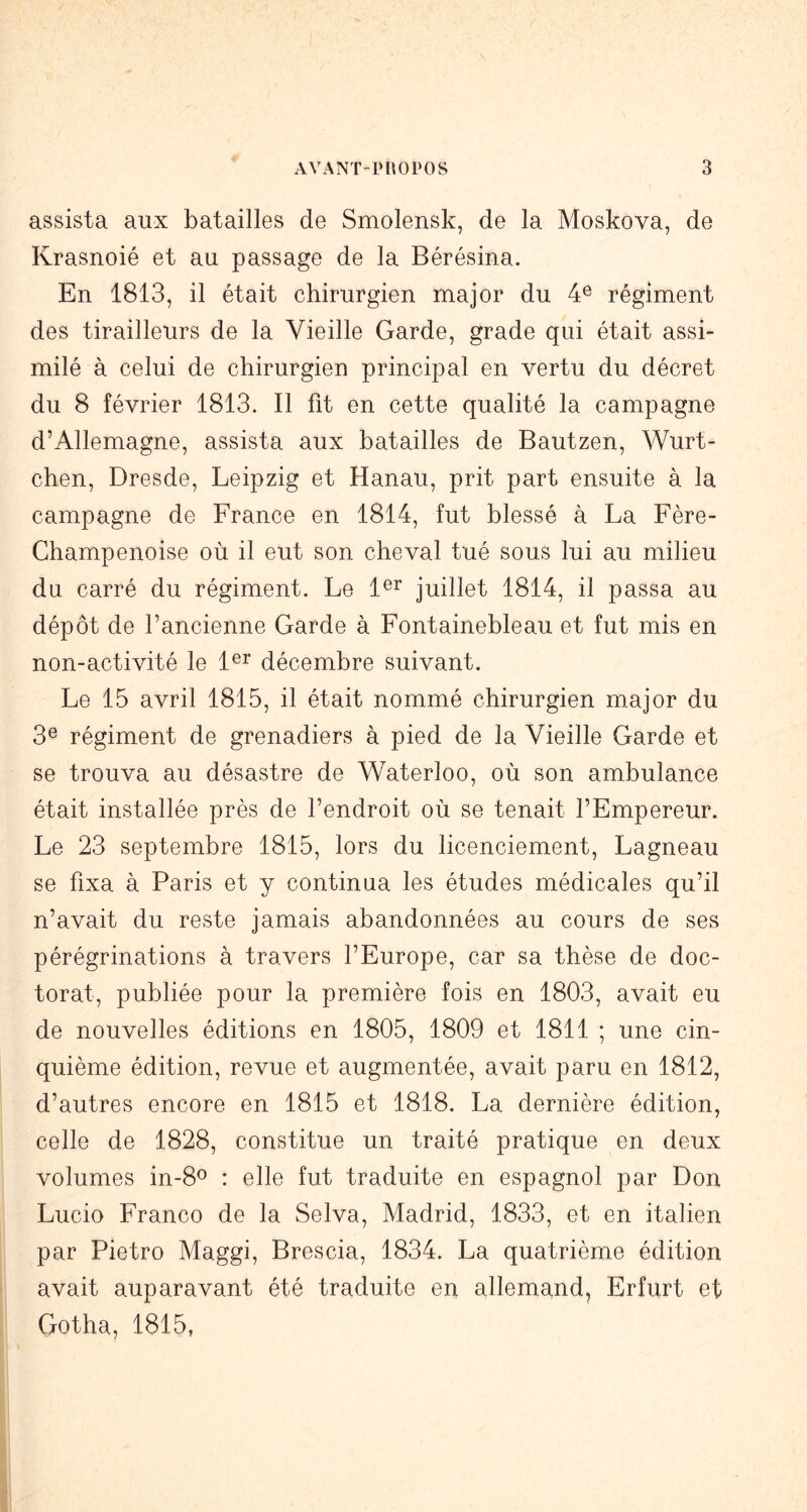 assista aux batailles de Smolensk, de la Moskova, de Krasnoié et au passage de la Bérésina. En 1813, il était chirurgien major du 4® régiment des tirailleurs de la Vieille Garde, grade qui était assi- milé à celui de chirurgien principal en vertu du décret du 8 février 1813. Il fit en cette qualité la campagne d’Allemagne, assista aux batailles de Bautzen, Wurt- chen, Dresde, Leipzig et Hanau, prit part ensuite à la campagne de France en 1814, fut blessé à La Fère- Champenoise où il eut son cheval tué sous lui au milieu du carré du régiment. Le 1®^ juillet 1814, il passa au dépôt de l’ancienne Garde à Fontainebleau et fut mis en non-activité le 1®^ décembre suivant. Le 15 avril 1815, il était nommé chirurgien major du 3® régiment de grenadiers à pied de la Vieille Garde et se trouva au désastre de Waterloo, où son ambulance était installée près de l’endroit où se tenait l’Empereur. Le 23 septembre 1815, lors du licenciement, Lagneau se fixa à Paris et y continua les études médicales qu’il n’avait du reste jamais abandonnées au cours de ses pérégrinations à travers l’Europe, car sa thèse de doc- torat, publiée pour la première fois en 1803, avait eu de nouvelles éditions en 1805, 1809 et 1811 ; une cin- quième édition, revue et augmentée, avait paru en 1812, d’autres encore en 1815 et 1818. La dernière édition, celle de 1828, constitue un traité pratique en deux volumes in-8o : elle fut traduite en espagnol par Don Lucio Franco de la Selva, Madrid, 1833, et en italien par Pietro Maggi, Brescia, 1834. La quatrième édition avait auparavant été traduite en allemand, Erfurt et Gotha, 1815,