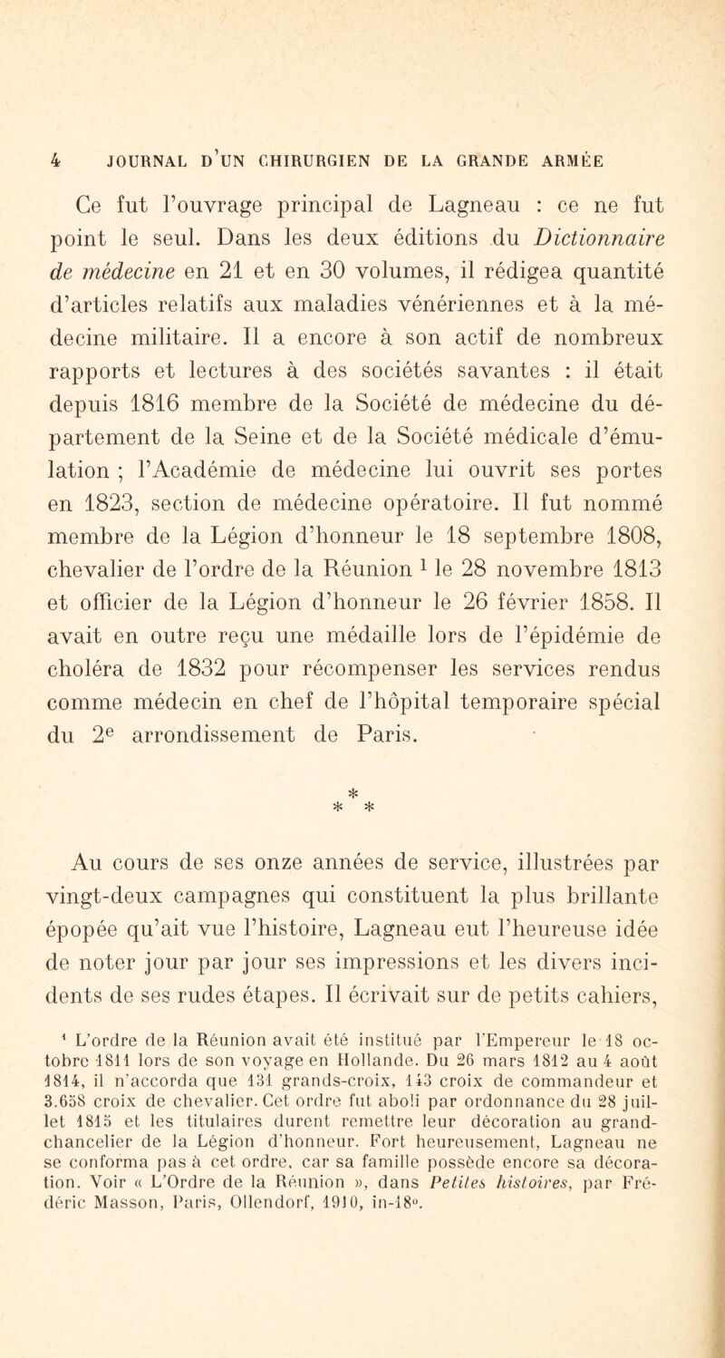 Ce fut l’ouvrage principal de Lagneau : ce ne fut point le seul. Dans les deux éditions du Dictionnaire de médecine en 21 et en 30 volumes, il rédigea quantité d’articles relatifs aux maladies vénériennes et à la mé- decine militaire. Il a encore à son actif de nombreux rapports et lectures à des sociétés savantes : il était depuis 1816 membre de la Société de médecine du dé- partement de la Seine et de la Société médicale d’ému- lation ; l’Académie de médecine lui ouvrit ses portes en 1823, section de médecine opératoire. Il fut nommé membre de la Légion d’honneur le 18 septembre 1808, chevalier de l’ordre de la Réunion ^ le 28 novembre 1813 et officier de la Légion d’honneur le 26 février 1858. Il avait en outre reçu une médaille lors de l’épidémie de choléra de 1832 pour récompenser les services rendus comme médecin en chef de l’hôpital teKiporaire spécial du 2® arrondissement de Paris. * * * Au cours de ses onze années de service, illustrées par vingt-deux campagnes qui constituent la plus brillante épopée qu’ait vue l’histoire, Lagneau eut l’heureuse idée de noter jour par jour ses impressions et les divers inci- dents de ses rudes étapes. Il écrivait sur de petits cahiers, ^ L’ordre de la Réunion avait été institué par l’Empereur le 18 oc- tobre 1811 lors de son voyage en Hollande. Du 26 mars 1812 au 4 août 1814, il n'accorda que 131 grands-croix, 143 croix de commandeur et 3.638 croix de chevalier. Cet ordre fut aboli par ordonnance du 28 juil- let 1815 et les titulaires durent remettre leur décoration au grand- chancelier de la Légion d’honneur. Fort heureusement, Lagneau ne se conforma pas à cet ordre, car sa famille possède encore sa décora- tion. Voir « L’Ordre de la Réunion », dans Petites histoires, par Fré- déric Masson, Paris, Ollendorf, 1910, in-18«.