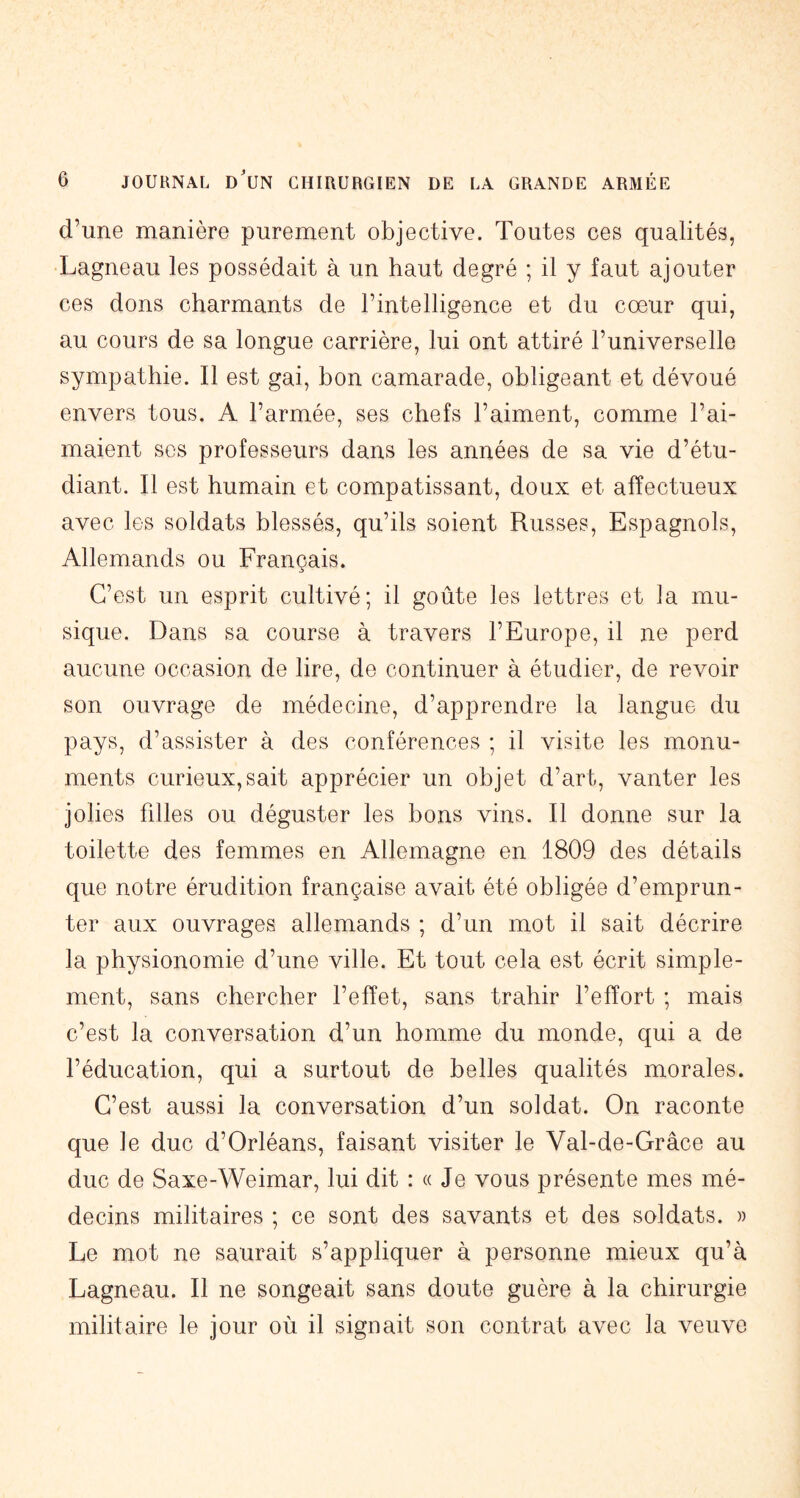 d’une manière purement objective. Toutes ces qualités, Lagneau les possédait à un haut degré ; il y faut ajouter ces dons charmants de l’intelligence et du cœur qui, au cours de sa longue carrière, lui ont attiré l’universelle sympathie. Il est gai, bon camarade, obligeant et dévoué envers tous. A l’armée, ses chefs l’aiment, comme l’ai- maient scs professeurs dans les années de sa vie d’étu- diant. Il est humain et compatissant, doux et affectueux avec les soldats blessés, qu’ils soient Russes, Espagnols, Allemands ou Français. C’est un esprit cultivé; il goûte les lettres et la mu- sique. Dans sa course à travers l’Europe, il ne perd aucune occasion de lire, de continuer à étudier, de revoir son ouvrage de médecine, d’apprendre la langue du pays, d’assister à des conférences ; il visite les monu- ments curieux,sait apprécier un objet d’art, vanter les jolies filles ou déguster les bons vins. Il donne sur la toilette des femmes en Allemagne en 1809 des détails que notre érudition française avait été obligée d’emprun- ter aux ouvrages allemands ; d’un mot il sait décrire la physionomie d’une ville. Et tout cela est écrit simple- ment, sans chercher l’effet, sans trahir l’effort ; mais c’est la conversation d’un homme du monde, qui a de l’éducation, qui a surtout de belles qualités morales. C’est aussi la conversation d’un soldat. On raconte que le duc d’Orléans, faisant visiter le Val-de-Grâce au duc de Saxe-Weimar, lui dit : « Je vous présente mes mé- decins militaires ; ce sont des savants et des soldats. » Le mot ne saurait s’appliquer à personne mieux qu’à Lagneau. Il ne songeait sans doute guère à la chirurgie militaire le jour où il signait son contrat avec la veuve