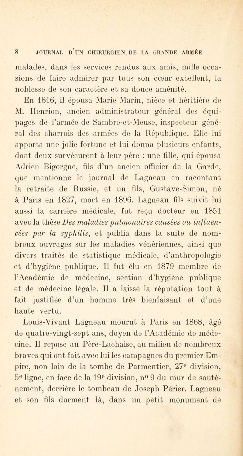 malades, dans les services rendus aux amis, mille occa- sions de faire admirer par tous son cœur excellent, la noblesse de son caractère et sa douce aménité. En 1816, il épousa Marie Marin, nièce et héritière de M. Henrion, ancien administrateur général des équi- pages de l’armée de Sambre-et-Meuse, inspecteur géné- ral des charrois des armées de la République. Elle lui apporta une jolie fortune et lui donna plusieurs enfants, dont deux survécurent à leur père : une fille, qui épousa Adrien Bigorgne, fils d’un ancien officier de la Garde, que mentionne le journal de Lagneau en racontant la retraite de Russie, et un fils, Gustave-Simon, né à Paris en 1827, mort en 1896. Lagneau fils suivit lui aussi la carrière médicale, fut reçu docteur en 1851 avec la thèse Des maladies pulmonaires eausées ou influen- cées par la syphilis^ et publia dans la suite de nom- breux ouvrages sur les maladies vénériennes, ainsi que divers traités de statistique médicale, d’anthropologie et d’hygiène publique. Il fut élu en 1879 membre de l’Académie de médecine, section d’hygiène publique et de médecine légale. Il a laissé la réputation tout à fait justifiée d’un homme très bienfaisant et d’une haute vertu. Louis-Vivant Lagneau mourut à Paris en 1868, âgé de quatre-vingt-sept ans, doyen de l’Académie de méde- cine. Il repose au Père-Lachaise, au milieu de nombreux braves qui ont fait avec lui les campagnes du premier Em- pire, non loin de la tombe de Parmentier, 27® division, 5® ligne, en face de la 19® division, n® 9 du mur de soutè- nement, derrière le tombeau de Joseph Périer. Lagneau et son fils dorment là, dans un petit monument de