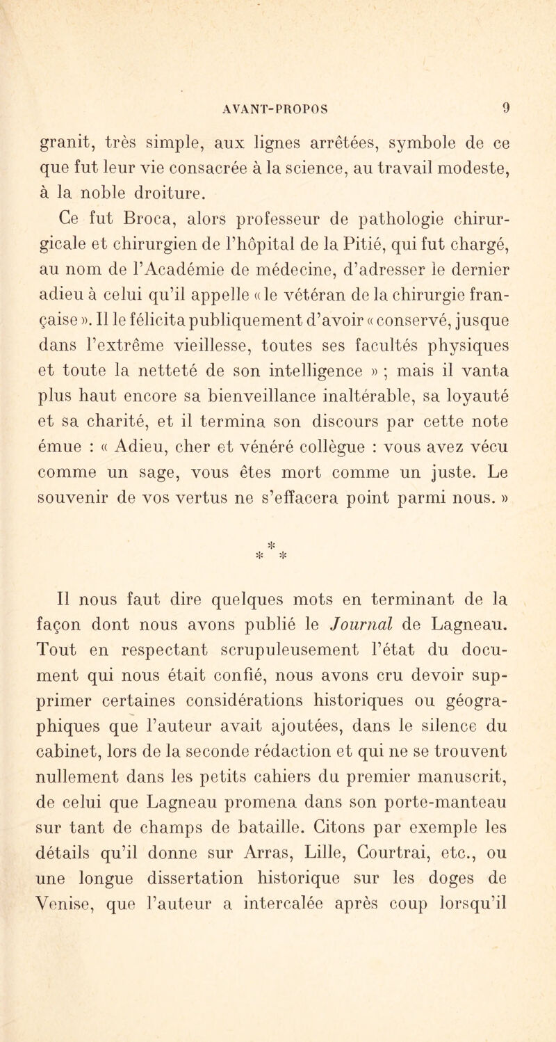 granit, très simple, aux lignes arrêtées, symbole de ce que fut leur vie consacrée à la science, au travail modeste, à la noble droiture. Ce fut Broca, alors professeur de pathologie chirur- gicale et chirurgien de l’hôpital de la Pitié, qui fut chargé, au nom de l’Académie de médecine, d’adresser le dernier adieu à celui qu’il appelle «le vétéran de la chirurgie fran- çaise ». Il le félicita publiquement d’avoir « conservé, jusque dans l’extrême vieillesse, toutes ses facultés physiques et toute la netteté de son intelligence » ; mais il vanta plus haut encore sa bienveillance inaltérable, sa loyauté et sa charité, et il termina son discours par cette note émue : « Adieu, cher et vénéré collègue : vous avez vécu comme un sage, vous êtes mort comme un juste. Le souvenir de vos vertus ne s’effacera point parmi nous. » Il nous faut dire quelques mots en terminant de la façon dont nous avons publié le Jourjial de Lagneau. Tout en respectant scrupuleusement l’état du docu- ment qui nous était confié, nous avons cru devoir sup- primer certaines considérations historiques ou géogra- phiques que l’auteur avait ajoutées, dans le silence du cabinet, lors de la seconde rédaction et qui ne se trouvent nullement dans les petits cahiers du premier manuscrit, de celui que Lagneau promena dans son porte-manteau sur tant de champs de bataille. Citons par exemple les détails qu’il donne sur Arras, Lille, Courtrai, etc., ou une longue dissertation historique sur les doges de Venise, que l’auteur a intercalée après coup lorsqu’il