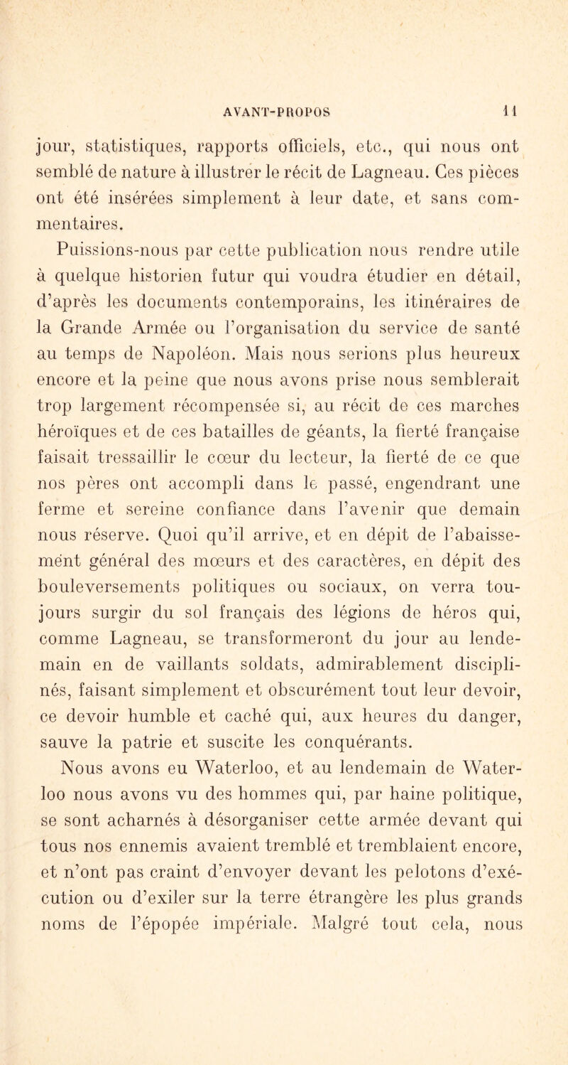 jour, statistiques, rapports officiels, etc., qui nous ont semblé de nature à illustrer le récit de Lagneau. Ces pièces ont été insérées simplement à leur date, et sans com- mentaires. Puissions-nous par cette publication nous rendre utile à quelque historien futur qui voudra étudier en détail, d’après les documents contemporains, les itinéraires de la Grande Armée ou l’organisation du service de santé au temps de Napoléon. Mais nous serions plus heureux encore et la peine que nous avons prise nous semblerait trop largement récompensée si, au récit de ces marches héroïques et de ces batailles de géants, la fierté française faisait tressaillir le cœur du lecteur, la fierté de ce que nos pères ont accompli dans le passé, engendrant une ferme et sereine confiance dans l’avenir que demain nous réserve. Quoi qu’il arrive, et en dépit de l’abaisse- ment général des mœurs et des caractères, en dépit des bouleversements politiques ou sociaux, on verra tou- jours surgir du sol français des légions de héros qui, comme Lagneau, se transformeront du jour au lende- main en de vaillants soldats, admirablement discipli- nés, faisant simplement et obscurément tout leur devoir, ce devoir humble et caché qui, aux heures du danger, sauve la patrie et suscite les conquérants. Nous avons eu Waterloo, et au lendemain de Water- loo nous avons vu des hommes qui, par haine politique, se sont acharnés à désorganiser cette armée devant qui tous nos ennemis avaient tremblé et tremblaient encore, et n’ont pas craint d’envoyer devant les pelotons d’exé- cution ou d’exiler sur la terre étrangère les plus grands noms de l’épopée impériale. Malgré tout cela, nous