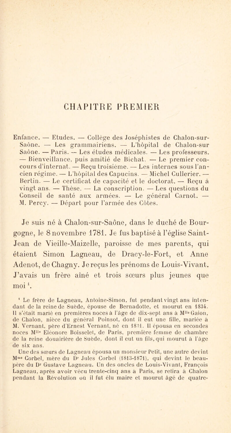 CHAPITRE PREMIER Enfance. — Etudes. — Collège des Joséphistes de Chalon-sur- Saône. — Les grammairiens. — L’hôpital de Chalon-sur Saône. — Paris. — Les études médicales. — Les professeurs. — Bienveillance, puis amitié de Bichat. — Le premier con- cours d’internat. — Beçu troisième. — Les internes sous l’an- cien régime. — L’hôpital des Capucins. — Michel Cullerier. — Bertin. — Le certificat de capacité et le doctorat. — Reçu à vingt ans. — Thèse. — La conscription. — Les questions du Conseil de santé aux armées. — Le général Carnot. — M. Percy. — Départ pour l’armée des Côtes. Je suis né à Chalon-sur-Saône, dans le duché de Bour- gogne, le 8 novembre 1781. Je fus baptisé à l’église Saint- Jean de Vieille-Maizelle, paroisse de mes parents, qui étaient Simon Lagneau, de Dracy-le-Fort, et Anne Adenot, de Chagny. Je reçus les prénoms de Louis-Vivant. J’avais un frère aîné et trois soeurs plus jeunes que moi h ^ Le frère de Lagneau, Antoine-Simon, fut pendant vingt ans inten- dant delà reine de Suède, épouse de Bernadotte, et mourut en 1834. U s’était marié en premières noces à l'àge de dix-sept ans à M*'®Gaion, de Chalon, nièce du général Poinsot, dont il eut une fille, mariée à M. Vernant, père d’Ernest Vernant, né en 1831. Il épousa en secondes noces Eléonore Boisselet, de Paris, première femme de chambre de la reine douairière de Suède, dont il eut un fils, qui mourut à Page de six ans. Une des soeurs de Lagneau épousa un monsieur Petit, une autre devint Gorbel, mère du D'' Jules Corbel (1813-1871), qui devint le beau- père du Dr Gustave Lagneau. Un des oncles de Louis-Vivant, François Lagneau, après avoir vécu trente-cinq ans à Paris, se retira à Chalon pendant la Révolution où il fut élu maire et mourut âgé de quatre-