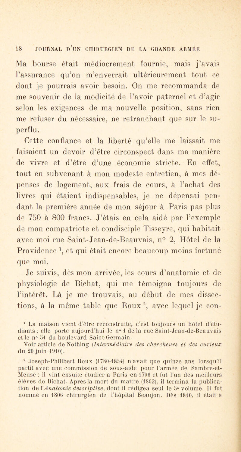 Ma bourse était médiocrement fournie, mais j’avais l’assurance qu’on m’enverrait ultérieurement tout ce dont je pourrais avoir besoin. On me recommanda de me souvenir de la modicité de l’avoir paternel et d’agir selon les exigences de ma nouvelle position, sans rien me refuser du nécessaire, ne retranchant que sur le su- perflu. Cette confiance et la liberté qu’elle me laissait me faisaient un devoir d’être circonspect dans ma manière de vivre et d’être d’une économie stricte. En effet, tout en subvenant à mon modeste entretien, à mes dé- penses de logement, aux frais de cours, à l’achat des livres qui étaient indispensables, je ne dépensai pen- dant la première année de mon séjour à Paris pas plus de 750 à 800 francs. J’étais en cela aidé par l’exemple de mon compatriote et condisciple Tisseyre, qui habitait avec moi rue Saint-Jean-de-Beauvais, n^ 2, Hôtel de la Providence i, et qui était encore beaucoup moins fortuné que moi. Je suivis, dès mon arrivée, les cours d’anatomie et de physiologie de Bichat, qui me témoigna toujours de l’intérêt. Là je me trouvais, au début de mes dissec- tions, à la même table que Roux avec lequel je con- ‘ La maison vient d’être reconstruite, c’est toujours un hôtel d’étu- diants ; elle porte aujourd’hui le n» 1 de la rue Saint-Jean-de-Beauvais et le no 51 du boulevard Saint-Germain. Voir article de Nothing {Intermédiaire des chercheurs et des curieux du 20 juin 1910).  Joseph-Philibert Roux (1780-1854) n’avait que quinze ans lorsqu’il partit avec une commission de sous-aide pour l’armée de Sambre-et- Meuse : il vint ensuite étudier à Paris en 1796 et fut l’un des meilleurs élèves de Bichat. Après la mort du maître (1802), il termina la publica- tion de VAnatomie descriptive, dont il rédigea seul le 5e volume. Il fut nommé en 1806 chirurgien de l’hôpital Beaujon. Dès 1810, il était à