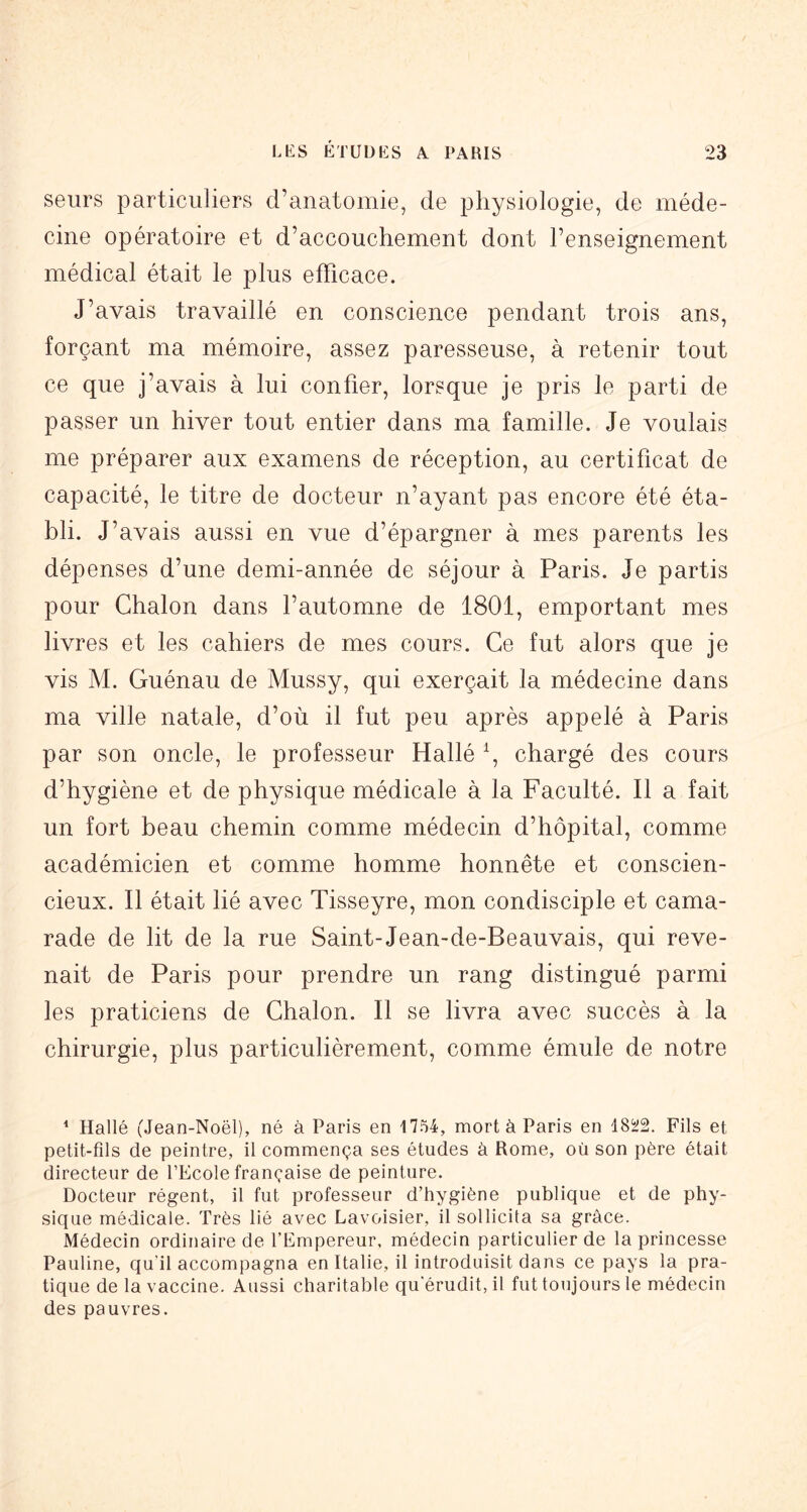 seurs particuliers d’anatomie, de physiologie, de méde- cine opératoire et d’accouchement dont l’enseignement médical était le plus efficace. J’avais travaillé en conscience pendant trois ans, forçant ma mémoire, assez paresseuse, à retenir tout ce que j’avais à lui confier, lorsque je pris le parti de passer un hiver tout entier dans ma famille. Je voulais me préparer aux examens de réception, au certificat de capacité, le titre de docteur n’ayant pas encore été éta- bli. J’avais aussi en vue d’épargner à mes parents les dépenses d’une demi-année de séjour à Paris. Je partis pour Chalon dans l’automne de 1801, emportant mes livres et les cahiers de mes cours. Ce fut alors que je vis M. Guénau de Mussy, qui exerçait la médecine dans ma ville natale, d’où il fut peu après appelé à Paris par son oncle, le professeur Hallé \ chargé des cours d’hygiène et de physique médicale à la Faculté. Il a fait un fort beau chemin comme médecin d’hôpital, comme académicien et comme homme honnête et conscien- cieux. Il était lié avec Tisseyre, mon condisciple et cama- rade de lit de la rue Saint-Jean-de-Beauvais, qui reve- nait de Paris pour prendre un rang distingué parmi les praticiens de Chalon. Il se livra avec succès à la chirurgie, plus particulièrement, comme émule de notre ^ Hallé (.Jean-Noël), né à Paris en 1754, mort à Paris en Fils et petit-fils de peintre, il commença ses études à Rome, où son père était directeur de PEcole française de peinture. Docteur régent, il fut professeur d’hygiène publique et de phy- sique médicale. Très lié avec Lavoisier, il sollicita sa grâce. Médecin ordinaire de l’Empereur, médecin particulier de la princesse Pauline, qu’il accompagna en Italie, il introduisit dans ce pays la pra- tique de la vaccine. Aussi charitable qu’érudit, il fut toujours le médecin des pauvres.