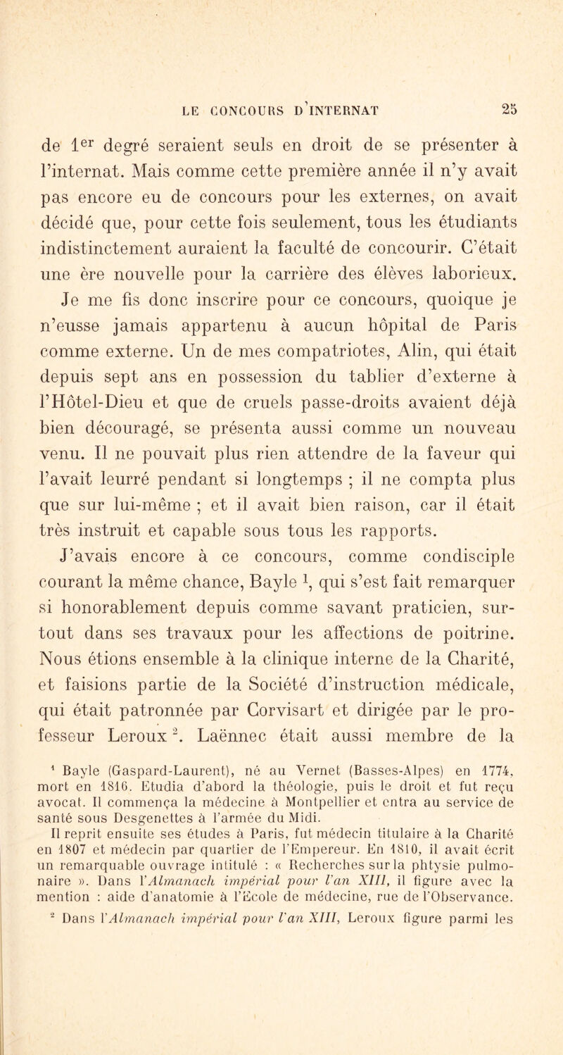 de degré seraient seuls en droit de se présenter à l’internat. Mais comme cette première année il n’y avait pas encore eu de concours pour les externes, on avait décidé que, pour cette fois seulement, tous les étudiants indistinctement auraient la faculté de concourir. C’était une ère nouvelle pour la carrière des élèves laborieux. Je me fis donc inscrire pour ce concours, quoique je n’eusse jamais appartenu à aucun hôpital de Paris comme externe. Un de mes compatriotes, Alin, qui était depuis sept ans en possession du tablier d’externe à l’Hôtel-Dieu et que de cruels passe-droits avaient déjà bien découragé, se présenta aussi comme un nouveau venu. Il ne pouvait plus rien attendre de la faveur qui l’avait leurré pendant si longtemps ; il ne compta plus que sur lui-même ; et il avait bien raison, car il était très instruit et capable sous tous les rapports. J’avais encore à ce concours, comme condisciple courant la même chance, Bayle i, qui s’est fait remarquer si honorablement depuis comme savant praticien, sur- tout dans ses travaux pour les affections de poitrine. Nous étions ensemble à la clinique interne de la Charité, et faisions partie de la Société d’instruction médicale, qui était patronnée par Corvisart et dirigée par le pro- fesseur Leroux b Laënnec était aussi membre de la ^ Bayle (Gaspard-Laurent), né au Vernet (Basses-Alpes) en 1774, mort en 1816. Etudia d’abord la théologie, puis le droit et fut reçu avocat. Il commença la médecine à Montpellier et entra au service de santé sous Desgenettes à l’armée du Midi. Il reprit ensuite ses études à Paris, fut médecin titulaire à la Charité en 1807 et médecin par quartier de l’Empereur. En 1810, il avait écrit un remarquable ouvrage intitulé ; « Recherches sur la phtysie pulmo- naire ». Dans VAlmanach impéihal pour Van Xlll, il figure avec la mention : aide d’anatomie à l’Ecole de médecine, rue de l’Observance. Dans y Almanach impérial pour l'an XIII, Lerou.v figure parmi les