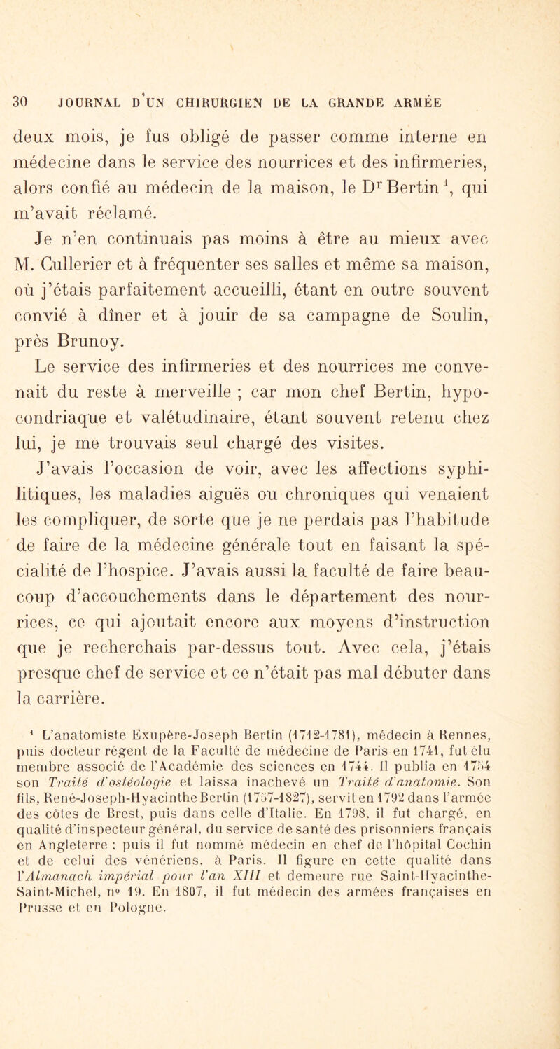 deux mois, je fus obligé de passer comme interne en médecine dans le service des nourrices et des infirmeries, alors confié au médecin de la maison, le Di’Bertin\ qui m’avait réclamé. Je n’en continuais pas moins à être au mieux avec M. Gullerier et à fréquenter ses salles et même sa maison, où j’étais parfaitement accueilli, étant en outre souvent convié à dîner et à jouir de sa campagne de Soulin, près Brunoy. Le service des infirmeries et des nourrices me conve- nait du reste à merveille ; car mon chef Bertin, hypo- condriaque et valétudinaire, étant souvent retenu chez lui, je me trouvais seul chargé des visites. J’avais l’occasion de voir, avec les affections syphi- litiques, les maladies aiguës ou chroniques qui venaient les compliquer, de sorte que je ne perdais pas l’habitude de faire de la médecine générale tout en faisant la spé- cialité de l’hospice. J’avais aussi la faculté de faire beau- coup d’accouchements dans le département des nour- rices, ce qui ajoutait encore aux moyens d’instruction que je recherchais par-dessus tout. Avec cela, j’étais presque chef de service et ce n’était pas mal débuter dans la carrière. ^ L’anatomiste Exupère-Joseph Bertin (1712-1781), médecin à Rennes, puis docteur régent de la Faculté de médecine de Paris en 1741, fut élu membre associé de l’Académie des sciences en 1744. Il publia en 1734 son Traité cTostéologie et laissa inachevé un Traité d'anatomie. Son fds, René-Joseph-Hyacinthe Bertin (1737-1827), servit en 1792 dans l’armée des côtes de Brest, puis dans celle d’Italie. En 1798, il fut chargé, en qualité d’inspecteur général, du service de santé des prisonniers français en Angleterre : puis il fut nommé médecin en chef de l’hôpital Cochin et de celui des vénériens, à Paris. Il figure en cette qualité dans VAtrnanach impérial pour Van XIII et demeure rue Saint-Hyacinthe- Saint-Michel, n» 19. En 1807, il fut médecin des armées françaises en Prusse et en Pologne.