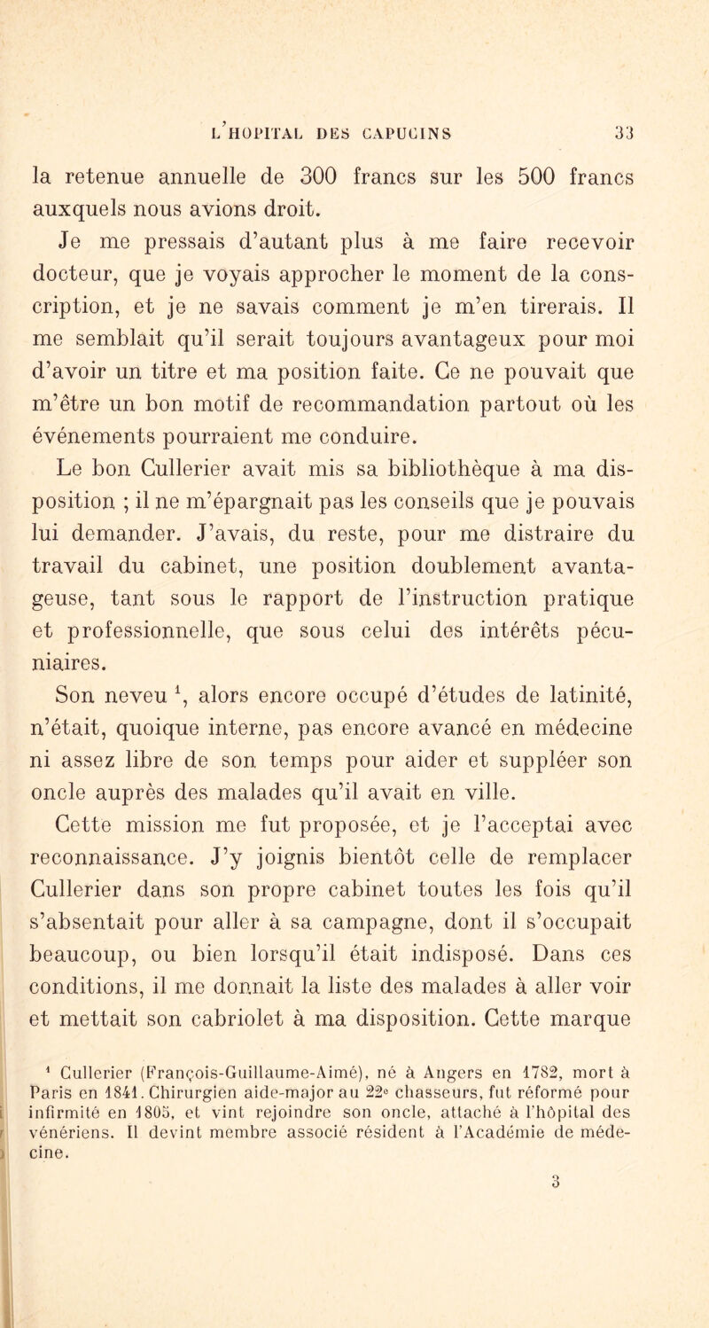 la retenue annuelle de 300 francs sur les 500 francs auxquels nous avions droit. Je me pressais d’autant plus à me faire recevoir docteur, que je voyais approcher le moment de la cons- cription, et je ne savais comment je m’en tirerais. Il me semblait qu’il serait toujours avantageux pour moi d’avoir un titre et ma position faite. Ce ne pouvait que m’être un bon motif de recommandation partout où les événements pourraient me conduire. Le bon Cullerier avait mis sa bibliothèque à ma dis- position ; il ne m’épargnait pas les conseils que je pouvais lui demander. J’avais, du reste, pour me distraire du travail du cabinet, une position doublement avanta- geuse, tant sous le rapport de l’instruction pratique et professionnelle, que sous celui des intérêts pécu- niaires. Son neveu \ alors encore occupé d’études de latinité, n’était, quoique interne, pas encore avancé en médecine ni assez libre de son temps pour aider et suppléer son oncle auprès des malades qu’il avait en ville. Cette mission me fut proposée, et je l’acceptai avec reconnaissance. J’y joignis bientôt celle de remplacer Cullerier dans son propre cabinet toutes les fois qu’il s’absentait pour aller à sa campagne, dont il s’occupait beaucoup, ou bien lorsqu’il était indisposé. Dans ces conditions, il me donnait la liste des malades à aller voir et mettait son cabriolet à ma disposition. Cette marque ^ Cullerier (François-Guillaume-Aimé), né à Angers en 1782, mort à Paris en 1841. Chirurgien aide-major au 22® chasseurs, fut réformé pour infirmité en 1805, et vint rejoindre son oncle, attaché à rhôpital des vénériens. Il devint membre associé résident à l’Académie de méde- cine.