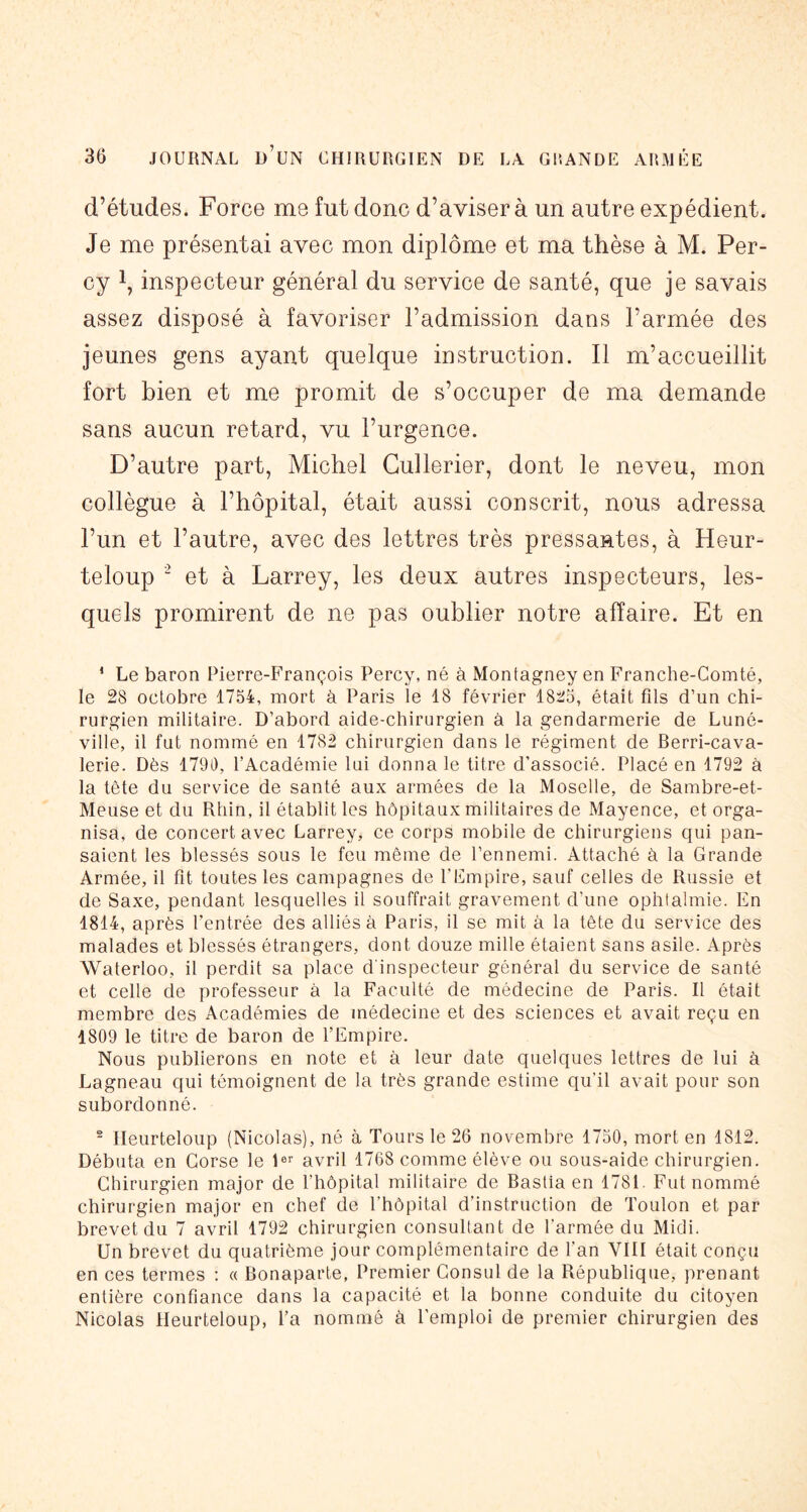 d’études. Force me fut donc d’aviser à un autre expédient. Je me présentai avec mon diplôme et ma thèse à M. Per- cy 1, inspecteur général du service de santé, que je savais assez disposé à favoriser l’admission dans l’armée des jeunes gens ayant quelque instruction. Il m’accueillit fort bien et me promit de s’occuper de ma demande sans aucun retard, vu l’urgence. D’autre part, Michel Gullerier, dont le neveu, mon collègue à l’hôpital, était aussi conscrit, nous adressa l’im et l’autre, avec des lettres très pressantes, à Heur- teloup “ et à Larrey, les deux autres inspecteurs, les- quels promirent de ne pas oublier notre affaire. Et en ‘ Le baron Pierre-François Percy, né à Montagney en Franche-Comté, le 28 octobre 1754, mort à Paris le 18 février 1825, était fils d’un chi- rurgien militaire. D’abord aide-chirurgien à la gendarmerie de Luné- ville, il fut nommé en 1782 chirurgien dans le régiment de Berri-cava- lerie. Dès 1790, l’Académie lui donna le titre d’associé. Placé en 1792 à la tête du service de santé aux armées de la Moselle, de Sambre-et- Meuse et du Rhin, il établit les hôpitaux militaires de Mayence, et orga- nisa, de concert avec Larrey, ce corps mobile de chirurgiens qui pan- saient les blessés sous le feu même de l’ennemi. Attaché à la Grande Armée, il fit toutes les campagnes de l’Empire, sauf celles de Russie et de Saxe, pendant lesquelles il souffrait gravement d’une ophtalmie. En 1814, après l’entrée des alliés à Paris, il se mit à la tête du service des malades et blessés étrangers, dont douze mille étaient sans asile. Après Waterloo, il perdit sa place d'inspecteur général du service de santé et celle de professeur à la Faculté de médecine de Paris. Il était membre des Académies de médecine et des sciences et avait reçu en 4809 le titre de baron de l’Empire, Nous publierons en note et à leur date quelques lettres de lui à Lagneau qui témoignent de la très grande estime qu’il avait pour son subordonné. - Ileurteloup (Nicolas), né à Tours le 26 novembre 1750, mort en 1812. Débuta en Corse le avril 1768 comme élève ou sous-aide chirurgien. Chirurgien major de l’hôpital militaire de Bastia en 1781. Fut nommé chirurgien major en chef de l’hôpital d’instruction de Toulon et par brevet du 7 avril 1792 chirurgien consultant de l’armée du Midi. Un brevet du quatrième jour complémentaire de l’an VIII était conçu en ces termes : « Bonaparte, Premier Consul de la République, prenant entière confiance dans la capacité et la bonne conduite du citoyen Nicolas Ileurteloup, l’a nommé à l’emploi de premier chirurgien des