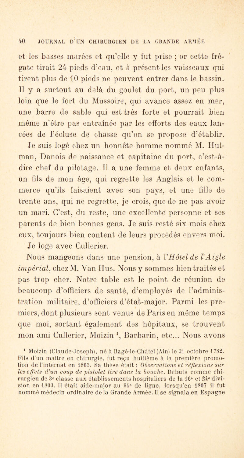 et les basses marées et qu’elle y fut prise ; or cette fré- gate tirait 24 pieds d’eau, et à présent les vaisseaux qui tirent plus de 10 pieds ne peuvent entrer dans le bassin. Il y a surtout au delà du goulet du port, un peu plus loin que le fort du Mussoire, qui avance assez en mer, une barre de sable qui est très forte et pourrait bien même n’être pas entraînée par les efforts des eaux lan- cées de l’écluse de chasse qu’on se propose d’établir. Je suis logé chez un honnête homme nommé M. Hul- man, Danois de naissance et capitaine du port, c’est-à- dire chef du pilotage. Il a une femme et deux enfants, un fds de mon âge, qui regrette les Anglais et le com- merce qu’ils faisaient avec son pays, et une fille de trente ans, qui ne regrette, je crois, que de ne pas avoir un mari. C’est, du reste, une excellente personne et ses parents de bien bonnes gens. Je suis resté six mois chez eux, toujours bien content de leurs procédés envers moi. Je loge avec Gullerier. Nous mangeons dans une pension, à VHôtel de VAigle impérial^ chezM. Van Hus. Nous y sommes bien traités et pas trop cher. Notre table est le point de réunion de beaucoup d’officiers de santé, d’employés de l’adminis- tration militaire, d’officiers d’état-major. Parmi les pre- miers, dont plusieurs sont venus de Paris en même temps que moi, sortant également des hôpitaux, se trouvent mon ami Gullerier, Moizin \ Barbarin, etc... Nous avons ^ Moizin (Claude-Joseph), né à Bagé-le-Châtel (Ain) le 21 octobre 1782. Fils d'un maître en chirurgie, fut reçu huitième à la première promo- tion de l’internat en 1803. 8a thèse était; Observations et réflexions sur les effets d'un coup de pistolet tiré dans la bouche. Débuta comme chi- rurgien de 3® classe aux établissements hospitaliers de la 16® et 24® divi- sion en 1803. Il était aide-major au 94® de ligne, lorsqu’on 1807 il fut nommé médecin ordinaire de la Grande Armée. Il se signala en Espagne